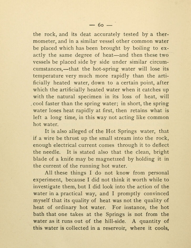 the rock, and its deat accurately tested by a ther- mometer, and in a similar vessel other common water be placed which has been brought by boiling to ex- actly the same degree of heat—and then these two vessels be placed side by side under similar circum- cumstances,—that the hot-spring water will lose its temperature very much more rapidly than the arti- ficially heated water, down to a certain point, after which the artificially heated water when it catches up with the natural specimen in its loss of heat, will cool faster than the spring water; in short, the spring water loses heat rapidly at first, then retains what is left a long time, in this way not acting like common hot water. It is also alleged of the Hot Springs water, that if a wire be thrust up the small stream into the rock, enough electrical current comes through it to deflect the needle. It is stated also that the clean, bright blade of a knife may be magnetized by holding it in the current of the running hot water. All these things I do not know from personal experiment, because I did not think it worth while to investigate them, but I did look into the action of the water in a practical way, and I promptly convinced myself that its quality of heat was not the quality of heat of ordinary hot water. For instance, the hot bath that one takes at the Springs is not from the water as it runs out of the hill-side. A quantity of this water is collected in a reservoir, where it cools.
