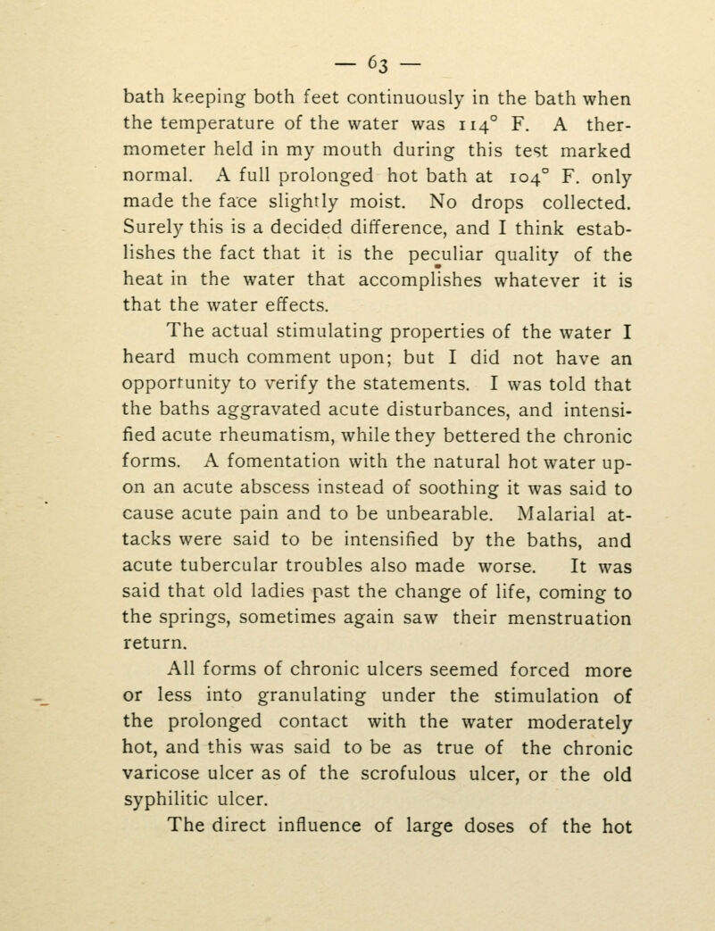 bath keeping both feet continuously in the bath when the temperature of the water was 114° F. A ther- mometer held in my mouth during this test marked normal. A full prolonged hot bath at 104° F. only made the face slightly moist. No drops collected. Surely this is a decided difference, and I think estab- lishes the fact that it is the peculiar quality of the heat in the water that accomplishes whatever it is that the water effects. The actual stimulating properties of the water I heard much comment upon; but I did not have an opportunity to verify the statements. I was told that the baths aggravated acute disturbances, and intensi- fied acute rheumatism, while they bettered the chronic forms. A fomentation with the natural hot water up- on an acute abscess instead of soothing it was said to cause acute pain and to be unbearable. Malarial at- tacks were said to be intensified by the baths, and acute tubercular troubles also made worse. It was said that old ladies past the change of life, coming to the springs, sometimes again saw their menstruation return. All forms of chronic ulcers seemed forced more or less into granulating under the stimulation of the prolonged contact with the water moderately hot, and this was said to be as true of the chronic varicose ulcer as of the scrofulous ulcer, or the old syphilitic ulcer. The direct influence of large doses of the hot