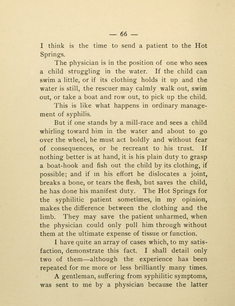 I think is the time to send a patient to the Hot Springs. The physician is in the position of one who sees a child struggling in the water. If the child can swim a little, or if its clothing holds it up and the water is still, the rescuer may calmly walk out, swim out, or take a boat and row out, to pick up the child. This is like what happens in ordinary manage- ment of syphilis. But if one stands by a mill-race and sees a child whirling toward him in the water and about to go over the wheel, he must act boldly and without fear of consequences, or be recreant to his trust. If nothing better is at hand, it is his plain duty to grasp a boat-hook and fish out the child by its clothing, if possible; and if m his effort he dislocates a joint, breaks a bone, or tears the flesh, but saves the child, he has done his manifest duty. The Hot Springs for the syphilitic patient sometimes, in my opinion, makes the difference between the clothing and the limb. They may save the patient unharmed, when the physician could only pull him through without them at the ultimate expense of tissue or function. I have quite an array of cases which, to my satis- faction, demonstrate this fact. I shall detail only two of them—although the experience has been repeated for me more or less brilliantly many times. A gentleman, suffering from syphilitic symptoms, was sent to me by a physician because the latter