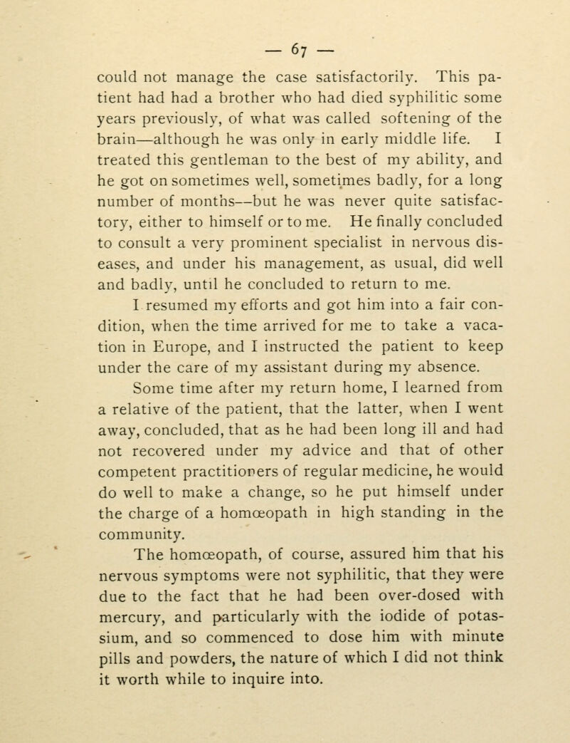 could not manage the case satisfactorily. This pa- tient had had a brother who had died syphilitic some years previously, of what was called softening of the brain—although he was only in early middle life. I treated this gentleman to the best of my ability, and he got on sometimes well, sometimes badly, for a long number of months—but he was never quite satisfac- tory, either to himself or to me. He finally concluded to consult a very prominent specialist in nervous dis- eases, and under his management, as usual, did well and badly, until he concluded to return to me. I resumed my efforts and got him into a fair con- dition, when the time arrived for me to take a vaca- tion in Europe, and I instructed the patient to keep under the care of my assistant during my absence. Some time after my return home, I learned from a relative of the patient, that the latter, when I went away, concluded, that as he had been long ill and had not recovered under my advice and that of other competent practitioners of regular medicine, he would do well to make a change, so he put himself under the charge of a homoeopath in high standing in the community. The homoeopath, of course, assured him that his nervous symptoms were not syphilitic, that they were due to the fact that he had been over-dosed with mercury, and particularly with the iodide of potas- sium, and so commenced to dose him with minute pills and powders, the nature of which I did not think it worth while to inquire into.