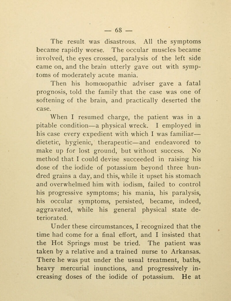 The result was disastrous. All the symptoms became rapidly worse. The occular muscles became involved, the eyes crossed, paralysis of the left side came on, and the brain utterly gave out with symp- toms of moderately acute mania. Then his homoeopathic adviser gave a fatal prognosis, told the family that the case was one of softening of the brain, and practically deserted the case. When I resumed charge, the patient was in a pitable condition—a physical wreck. I employed in his case every expedient with which I was familiar— dietetic, hygienic, therapeutic—and endeavored to make up for lost ground, but without success. No method that I could devise succeeded in raising his dose of the iodide of potassium beyond three hun- dred grains a day, and this, while it upset his stomach and overwhelmed him with iodism, failed to control his progressive symptoms; his mania, his paralysis, his occular symptoms, persisted, became, indeed, aggravated, while his general physical state de- teriorated. Under these circumstances, I recognized that the time had come for a final effort, and I insisted that the Hot Springs must be tried. The patient was taken by a relative and a trained nurse to Arkansas. There he was put under the usual treatment, baths, heavy mercurial inunctions, and progressively in- creasing doses of the iodide of potassium. He at