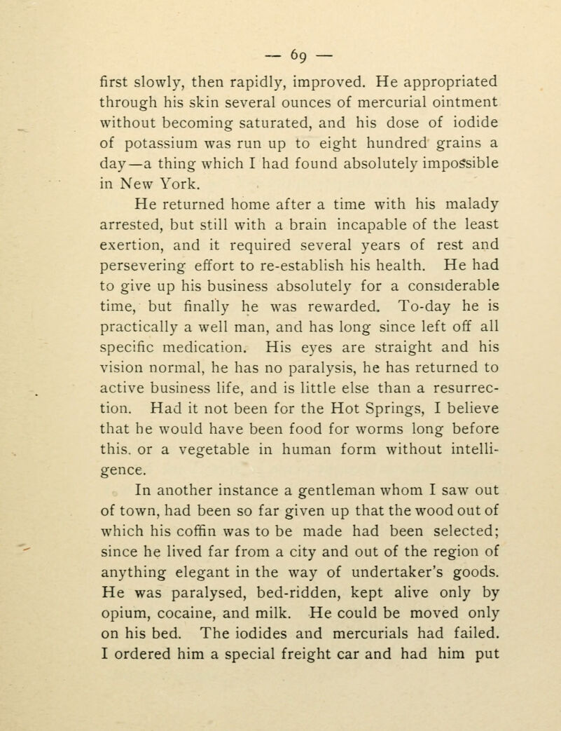 first slowly, then rapidly, improved. He appropriated through his skin several ounces of mercurial ointment without becoming saturated, and his dose of iodide of potassium was run up to eight hundred grains a day—a thing which I had found absolutely impossible in New York. He returned home after a time with his malady arrested, but still with a brain incapable of the least exertion, and it required several years of rest and persevering effort to re-establish his health. He had to give up his business absolutely for a considerable time, but finally he was rewarded. To-day he is practically a well man, and has long since left off all specific medication. His eyes are straight and his vision normal, he has no paralysis, he has returned to active business life, and is little else than a resurrec- tion. Had it not been for the Hot Springs, I believe that he would have been food for worms long before this, or a vegetable in human form without intelli- gence. In another instance a gentleman whom I saw out of town, had been so far given up that the wood out of which his coffin was to be made had been selected; since he lived far from a city and out of the region of anything elegant in the way of undertaker's goods. He was paralysed, bed-ridden, kept alive only by opium, cocaine, and milk. He could be moved only on his bed. The iodides and mercurials had failed. I ordered him a special freight car and had him put