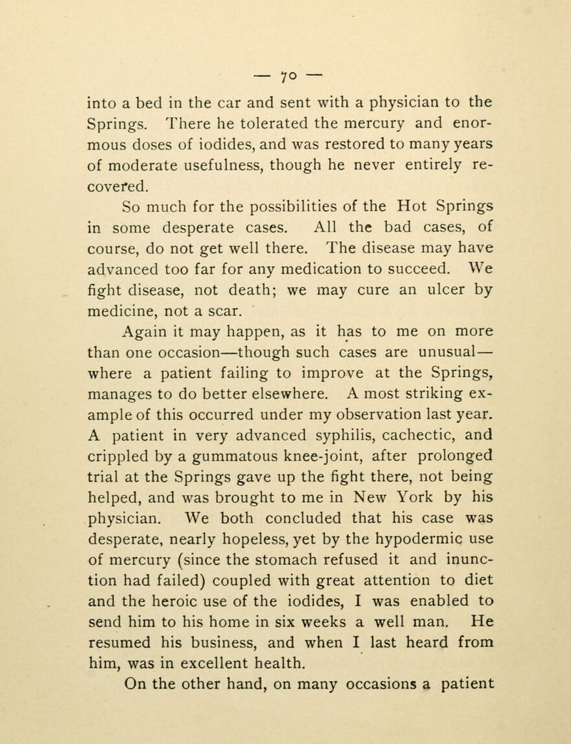 into a bed in the car and sent with a physician to the Springs. There he tolerated the mercury and enor- mous doses of iodides, and was restored to many years of moderate usefulness, though he never entirely re- covered. So much for the possibilities of the Hot Springs in some desperate cases. All the bad cases, of course, do not get well there. The disease may have advanced too far for any medication to succeed. We fight disease, not death; we may cure an ulcer by medicine, not a scar. Again it may happen, as it has to me on more than one occasion—though such cases are unusual— where a patient failing to improve at the Springs, manages to do better elsewhere. A most striking ex- ample of this occurred under my observation last year. A patient in very advanced syphilis, cachectic, and crippled by a gummatous knee-joint, after prolonged trial at the Springs gave up the fight there, not being helped, and was brought to me in New York by his physician. We both concluded that his case was desperate, nearly hopeless, yet by the hypodermic use of mercury (since the stomach refused it and inunc- tion had failed) coupled with great attention to diet and the heroic use of the iodides, I was enabled to send him to his home in six weeks a well man. He resumed his business, and when I last heard from him, was in excellent health. On the other hand, on many occasions a patient
