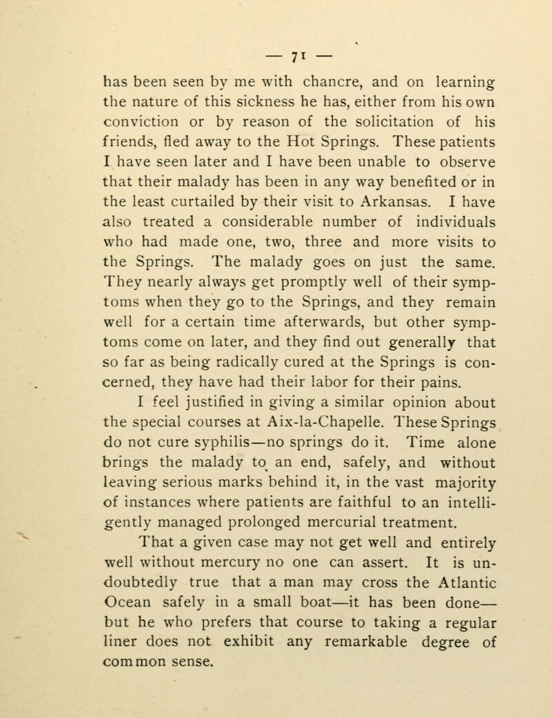 has been seen by me with chancre, and on learning the nature of this sickness he has, either from his own conviction or by reason of the solicitation of his friends, fled away to the Hot Springs. These patients I have seen later and I have been unable to observe that their malady has been in any way benefited or in the least curtailed by their visit to Arkansas. I have also treated a considerable number of individuals who had made one, two, three and more visits to the Springs. The malady goes on just the same. They nearly always get promptly well of their symp- toms when they go to the Springs, and they remain well for a certain time afterwards, but other symp- toms come on later, and they find out generally that so far as being radically cured at the Springs is con- cerned, they have had their labor for their pains. I feel justified in giving a similar opinion about the special courses at Aix-la-Chapelle. These Springs do not cure syphilis—no springs do it. Time alone brings the malady to^ an end, safely, and without leaving serious marks behind it, in the vast majority of instances where patients are faithful to an intelli- gently managed prolonged mercurial treatment. That a given case may not get well and entirely well without mercury no one can assert. It is un- doubtedly true that a man may cross the Atlantic Ocean safely in a small boat—it has been done— but he who prefers that course to taking a regular liner does not exhibit any remarkable degree of common sense.
