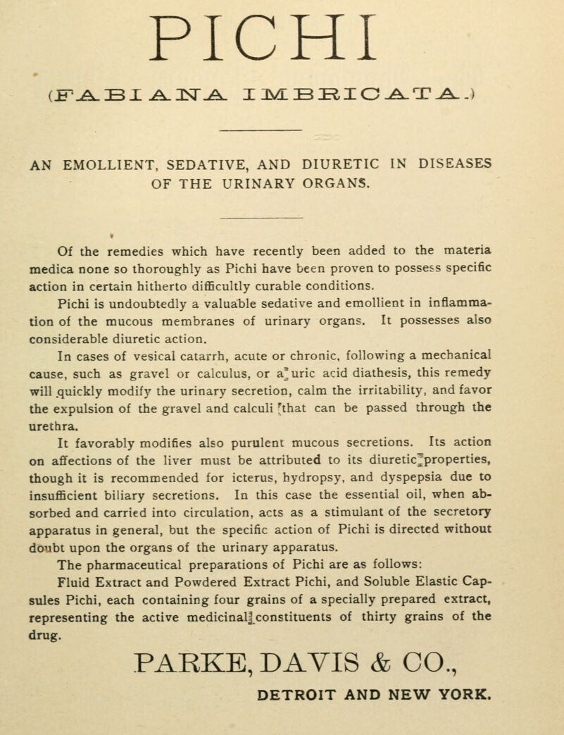 PICHI (£--^Bx.A.3sr.£i. ij>w£b:ric^^'x.a. AN EMOLLIENT, SEDATIVE, AND DIURETIC IN DISEASES OF THE URINARY ORGANS. Of the remedies which have recently been added to the materia medica none so thoroughly as Pichi have been proven to possess specific action in certain hitherto diflScultly curable conditions. Pichi is undoubtedly a valua:ble sedative and emollient in inflamma- tion of the mucous membranes of urinary organs. It possesses also considerable diuretic action. In cases of vesical catarrh, acute or chronic, following a mechanical cause, such as gravel or calculus, or a'uric acid diathesis, this remedy will .quickly modify the urinary secretion, calm the irritability, and favor the expulsion of the gravel and calculi 'that can be passed through the urethra. It favorably modifies also purulent mucous secretions. Its action on affections of the liver must be attributed to its diuretic^properties, though it is recommended for icterus, hydropsy, and dyspepsia due to insuflScient biliary secretions. In this case the essential oil, when ab- sorbed and carried into circulation, acts as a stimulant of the secretory apparatus in general, but the specific action of Pichi is directed without doubt upon the organs of the urinary apparatus. The pharmaceutical preparations of Pichi are as follows: Fluid Extract and Powdered Extract Pichi, and Soluble Elastic Cap- sules Pichi, each containing four grains of a specially prepared extract, representing the active medicinalj constituents of thirty grains of the drug. PARKE, DAVIS & CO., DETROIT AND NEW YORK.