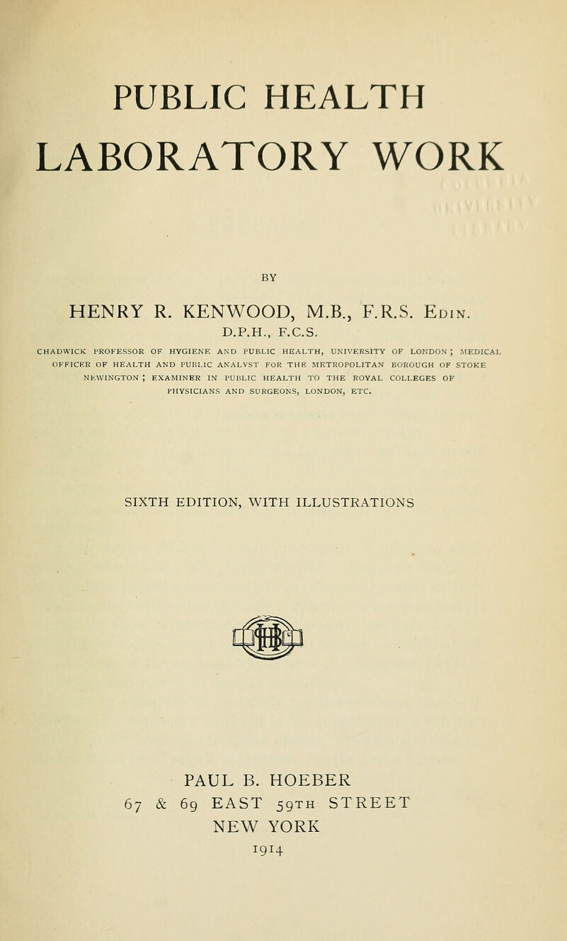 PUBLIC HEALTH LABORATORY WORK BY HENRY R. KENWOOD, M.B., F.R.S. Edin. D.P.H.. F.C.S. CHADWICK: fROFESSOR OF HYGIENE AND PUBLIC HEALTH, UNIVERSITY OF LONDON ; .MEDICAL OFFICER OF HEALTH AND PUBLIC ANALYST FOR THE METROPOLITAN BOROUGH OF STOKE NKWINGTON ; EXAMINER IN PUBLIC HEALTH TO THE ROYAL COLLEGES OK PHYSICIANS AND SURGEONS, LONDON, ETC. SIXTH EDITION, WITH ILLUSTRATIONS PAUL B. HOEBER 67 & 69 EAST 59TH STREET NEW YORK 1914