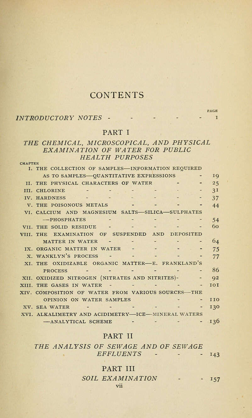 CONTENTS PAGE INTRODUCTORY NOTES ----- i PART I THE CHEMICAL, MICROSCOPICAL, AND PHYSICAL EXAMINATION OF WATER FOR PUBLIC HEALTH PURPOSES CHAPTER I. THE COLLECTION OF SAMPLES INFORMATION REQUIRED AS TO SAMPLES QUANTITATIVE EXPRESSIONS - 19 II. THE PHYSICAL CHARACTERS OF WATER - -2^ in. CHLORINE - - - - - - 31 IV. HARDNESS - - - - - 37 V. THE POISONOUS METALS - - - - 44 VI. CALCIUM AND MAGNESIUM SALTS SILICA SULPHATES PHOSPHATES - - - - - 54 VII. THE SOLID RESIDUE - - - - - 60 VIII. THE EXAMINATION OF SUSPENDED AND DEPOSITED MATTER IN WATER - - - - - 64 IX. ORGANIC MATTER IN WATER - -  ' 75 X. WANKLYN'S PROCESS - - - - 77 XI. THE OXIDIZABLE ORGANIC MATTER E. FRANKLAND's PROCESS - - - - - - 86 XII. OXIDIZED NITROGEN (NITRATES AND NITRITES)- - 92 XIII. THE GASES IN WATER ----- loi XIV. COMPOSITION OF WATER FROM VARIOUS SOURCES THE OPINION ON WATER SAMPLES - - I ID XV. SEA WATER ------ 130 XVI. ALKALIMETRY AND ACIDIMETRY ICE MINERAL WATERS ANALYTICAL SCHEME . - _ _ 136 PART II THE ANALYSIS OF SEWAGE AND OF SEWAGE EFFLUENTS - - - i43 PART III SOIL EXAMINATION - - 157