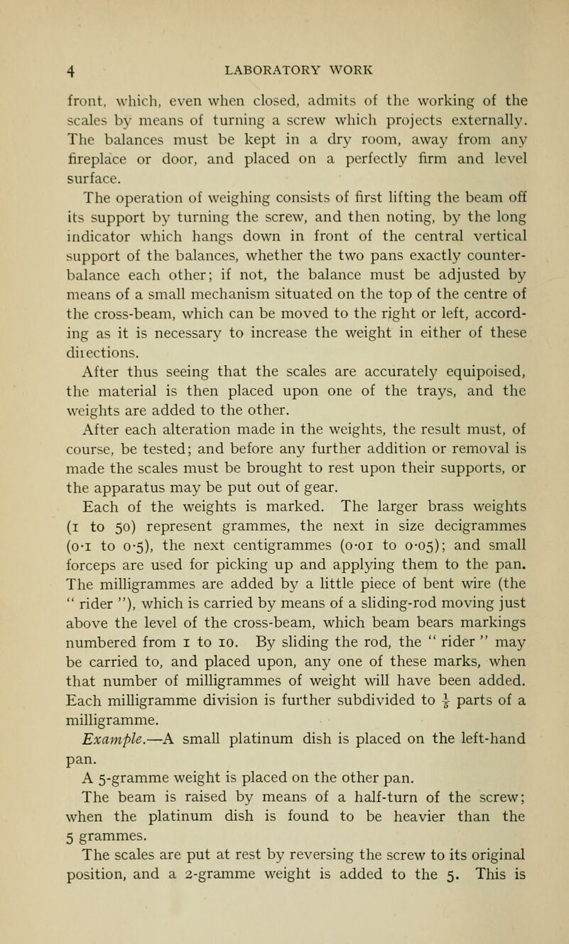 front, which, even when closed, admits of the working of the scales by means of turning a screw which projects externally. The balances must be kept in a dry room, away from any fireplace or door, and placed on a perfectly firm and level surface. The operation of weighing consists of first lifting the beam off its support by turning the screw, and then noting, by the long indicator which hangs down in front of the central vertical support of the balances, whether the two pans exactly counter- balance each other; if not, the balance must be adjusted by means of a small mechanism situated on the top of the centre of the cross-beam, which can be moved to the right or left, accord- ing as it is necessary to increase the weight in either of these diiections. After thus seeing that the scales are accurately equipoised, the material is then placed upon one of the trays, and the weights are added to the other. After each alteration made in the weights, the result must, of course, be tested; and before any further addition or removal is made the scales must be brought to rest upon their supports, or the apparatus may be put out of gear. Each of the weights is marked. The larger brass weights (i to 50) represent grammes, the next in size decigrammes (o-i to 0-5), the next centigrammes (o-oi to 0-05); and small forceps are used for picking up and applying them to the pan. The milligrammes are added by a little piece of bent wire (the  rider ), which is carried by means of a shding-rod moving just above the level of the cross-beam, which beam bears markings numbered from i to 10. By sliding the rod, the  rider  may be carried to, and placed upon, an}^ one of these marks, when that number of milligrammes of weight will have been added. Each milligramme division is further subdivided to i parts of a milligramme. Example.—A small platinum dish is placed on the left-hand pan. A 5-gramme weight is placed on the other pan. The beam is raised by means of a half-turn of the screw; when the platinum dish is found to be heavier than the 5 grammes. The scales are put at rest by reversing the screw to its original position, and a 2-gramme weight is added to the 5. This is