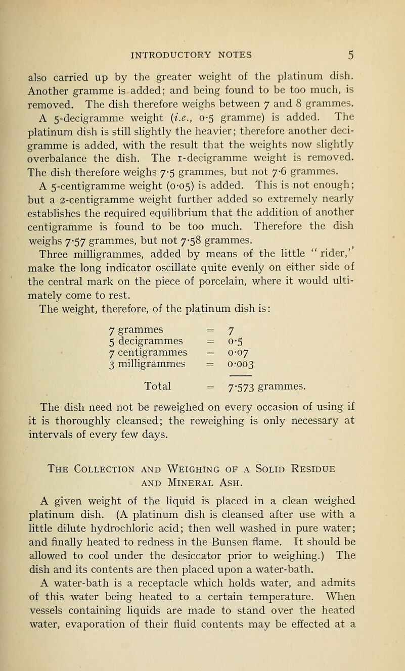 also carried up by the greater weight of the platinum dish. Another gramme is added; and being found to be too much, is removed. The dish therefore weighs between 7 and 8 grammes. A 5-decigramme weight {i.e., 0-5 gramme) is added. The platinum dish is still slightly the heavier; therefore another deci- gramme is added, with the result that the weights now slightly overbalance the dish. The i-decigramme weight is removed. The dish therefore weighs 7-5 grammes, but not 7-6 grammes. A 5-centigramme weight (0-05) is added. This is not enough; but a 3-centigramme weight further added so extremely nearly establishes the required equihbrium that the addition of another centigramme is found to be too much. Therefore the dish weighs 7-57 grammes, but not 7-58 grammes. Three milhgrammes, added by means of the little  rider,' make the long indicator oscillate quite evenly on either side of the central mark on the piece of porcelain, where it would ulti- mately come to rest. The weight, therefore, of the platinum dish is: 7 grammes = 7 5 decigrammes = 0-5 7 centigrammes =0-07 3 milligrammes = 0-003 Total = 7'573 grammes. The dish need not be reweighed on every occasio-n of using if it is thoroughly cleansed; the reweighing is only necessary at intervals of every few days. The Collection and Weighing of a Solid Residue AND Mineral Ash. A given weight of the liquid is placed in a clean weighed platinum dish. (A platinum dish is cleansed after use with a little dilute hydrochloric acid; then well washed in pure water; and finally heated to redness in the Bunsen flame. It should be allowed to cool under the desiccator prior to weighing.) The dish and its contents are then placed upon a water-bath. A water-bath is a receptacle which holds water, and admits of this water being heated to a certain temperature. When vessels containing liquids are made to stand over the heated water, evaporation of their fluid contents may be effected at a