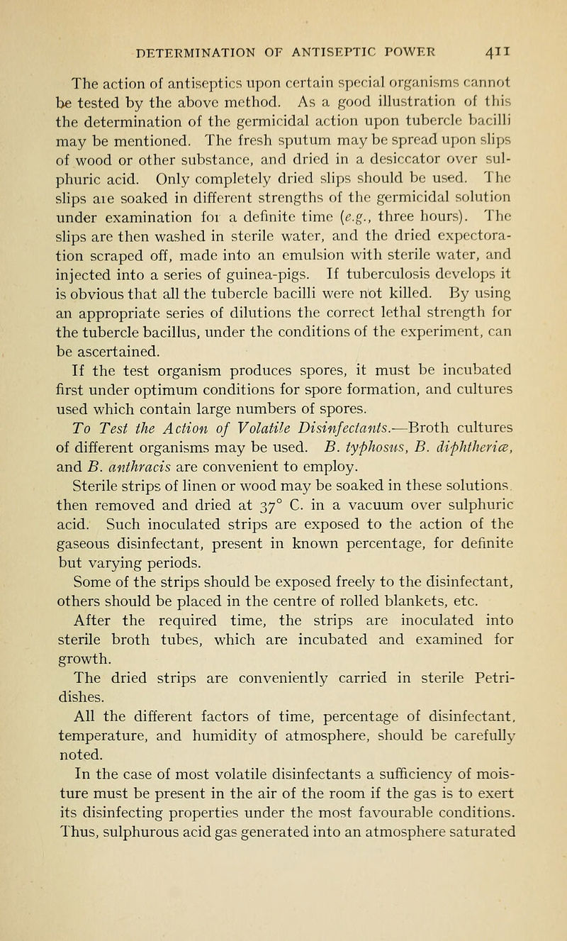 The action of antiseptics upon certain special f)rg;i,nisms f:annot be tested by the above method. As a good illustration of this the determination of the germicidal action upon tubercle bacilli may be mentioned. The fresh sputum may be spread upon slips of wood or other substance, and dried in a desiccator over sul- phuric acid. Only completely dried slips should be used. The slips are soaked in different strengths of the germicidal solution under examination for a definite time {e.g., three hours). The slips are then washed in sterile water, and the dried expectora- tion scraped off, made into an emulsion with sterile water, and injected into a series of guinea-pigs. If tuberculosis develops it is obvious that all the tubercle bacilli were not killed. By using an appropriate series of dilutions the correct lethal strength for the tubercle bacillus, under the conditions of the experiment, can be ascertained. If the test organism produces spores, it must be incubated first under optimum conditions for spore formation, and cultures used which contain large numbers of spores. To Test the Action of Volatile Disinfectants.-—Broth cultures of different organisms may be used. B. typhosus, B. diphtherics, and B. anihracis are convenient to employ. Sterile strips of linen or wood may be soaked in these solutions, then removed and dried at 37° C. in a vacuum over sulphuric acid. Such inoculated strips are exposed to the action of the gaseous disinfectant, present in known percentage, for definite but varying periods. Some of the strips should be exposed freely to the disinfectant, others should be placed in the centre of rolled blankets, etc. After the required time, the strips are inoculated into sterile broth tubes, which are incubated and examined for growth. The dried strips are conveniently carried in sterile Petri- dishes. All the different factors of time, percentage of disinfectant, temperature, and humidity of atmosphere, should be carefully noted. In the case of most volatile disinfectants a sufhciency of mois- ture must be present in the air of the room if the gas is to exert its disinfecting properties under the most favourable conditions. Thus, sulphurous acid gas generated into an atmosphere saturated