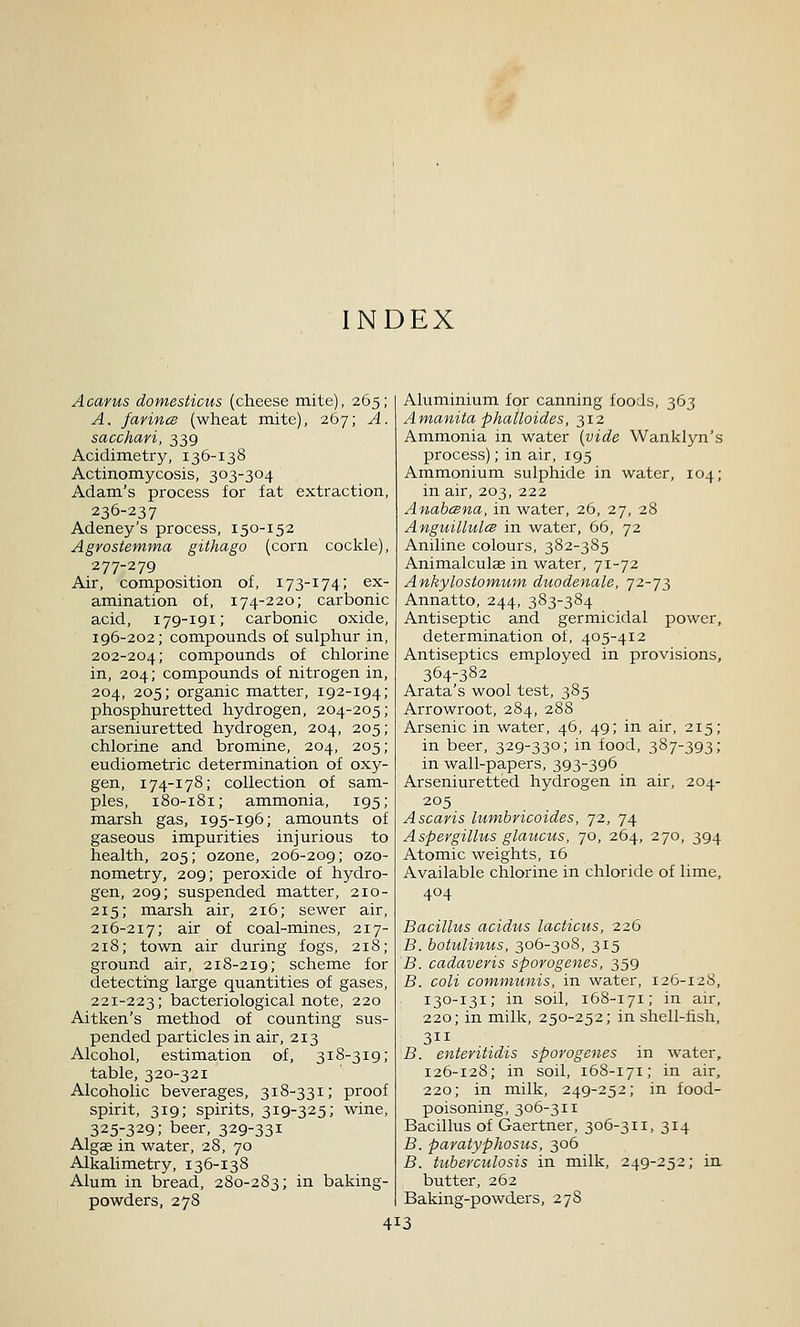 INDEX Acarus domesticus (cheese mite), 265; A. farincs (wheat mite), 267; A. sacchari, 339 Acidimetry, 136-138 Actinomycosis, 303-304 Adam.'s process for fat extraction, 236-237 Adeney's process, 150-152 Agrostemma githago (corn cockle), 277-279 Air, composition of, 173-174; ex- amination of, 174-220; carbonic acid, 179-191; carbonic oxide, 196-202; compounds of sulphur in, 202-204; compounds of chlorine in, 204; compounds of nitrogen in, 204, 205; organic matter, 192-194; phosphuretted hydrogen, 204-205; arseniuretted hydrogen, 204, 205; chlorine and bromine, 204, 205; eudiometric determination of oxy- gen, 174-178; collection of sam- ples, 180-181; ammonia, 195; marsh gas, 195-196; amounts of gaseous impurities injurious to health, 205; ozone, 206-209; ozo- nometry, 209; peroxide of hydro- gen, 209; suspended matter, 210- 215; marsh air, 216; sewer air, 216-217; air of coal-mines, 217- 218; town air during fogs, 218; ground air, 218-219; scheme for detecting large quantities of gases, 221-223; bacteriological note, 220 Aitken's method of counting sus- pended particles in air, 213 Alcohol, estimation of, 318-319; table, 320-321 Alcoholic beverages, 318-331; proof spirit, 319; spirits, 319-325; wine, 325-329; beer, 329-331 Algae in water, 28, 70 Alkalimetry, 136-138 Alum in bread, 280-283; in baking- powders, 278 Aluminium for canning foods, 363 Amanita phalloides, 312 Ammonia in water {vide Wanklyn's process); in air, 195 Ammonium sulphide in water, 104; in air, 203, 222 AnabcBna, in water, 26, 27, 28 Anguillul(B in water, 66, 72 Aniline colours, 382-385 Animalculae in water, 71-72 Ankylostomum duodenale, 72-73 Annatto, 244, 383-384 Antiseptic and germicidal power, determination of, 405-412 Antiseptics employed in provisions, 364-382 Arata's wool test, 385 Arrowroot, 284, 288 Arsenic in water, 46, 49; in air, 215; in beer, 329-330; in food, 387-393; in wall-papers, 393-396 Arseniuretted hydrogen in air, 204- 205 Ascaris lumbricoides, 72, 74 Aspergillus glaucus, 70, 264, 270, 394 Atomic weights, 16 Available chlorine in chloride of lime, 404 Bacillus acidus lacticus, 226 B. botulinus, 306-308, 315 B. cadaveris sporogenes, 359 B. coli communis, in water, 126-128, 130-131; in soil, 168-171; in air, 220; in milk, 250-252; in shell-lish, 311 B. enteritidis sporogenes in water, 126-128; in soil, 168-171; in air, 220; in milk, 249-252; in food- poisoning, 306-311 Bacillus of Gaertner, 306-311, 314 B. paratyphosus, 306 B. tuberculosis in milk, 249-252; in, butter, 262 Baking-powders, 278