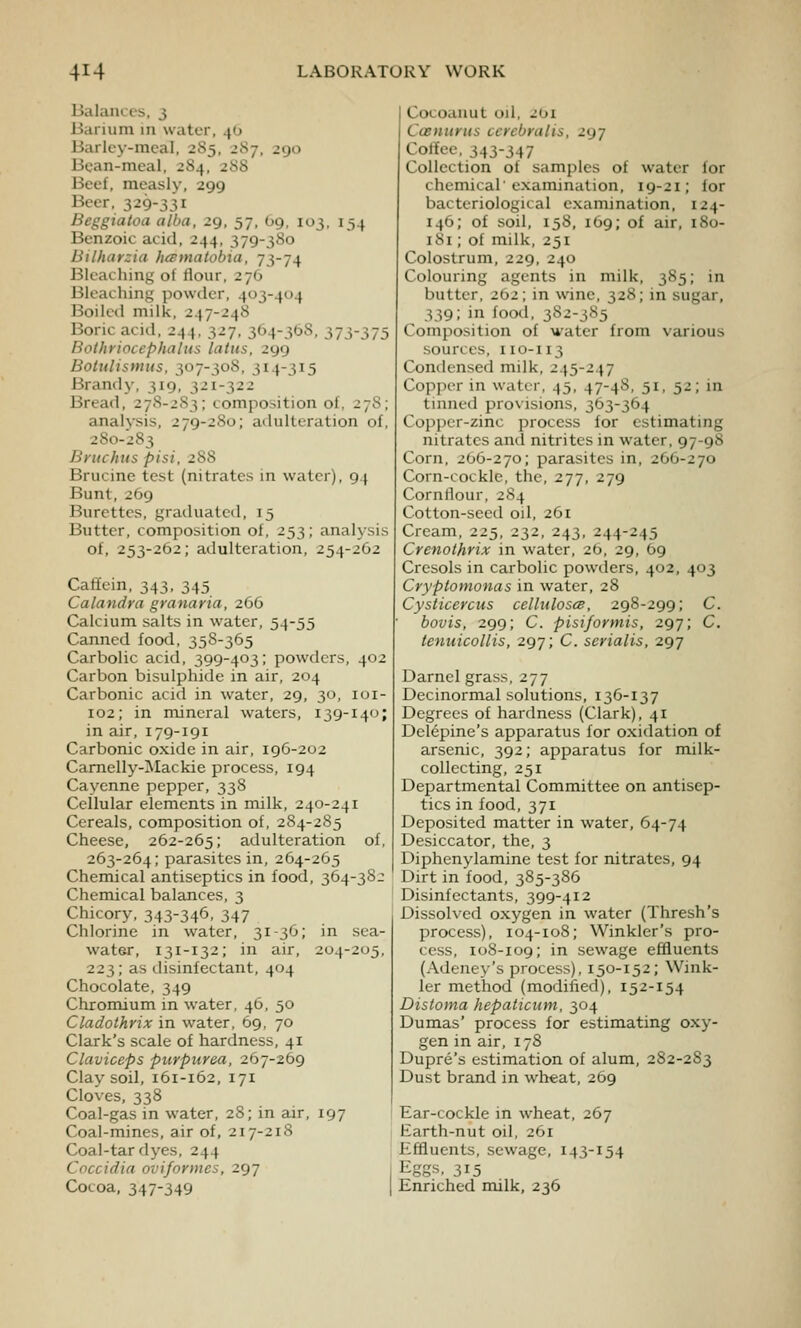 Balances, 3 Barium in water, 40 Barley-meal, 2S5, 2Sj, 290 Bean-meal, 2S4, 288 Beet, measly, 299 Beer, 329-331 Beggiatoa alba, 29, 57, 69, 103, 154 Benzoic acid, 244, 379-380 Bilharzia hcBtnatobia, 73-74 Bleaching of flour, 276 Bleaching powder, 403-404 Boiled milk, 247-248 Boric acid, 244, 327, 364-368, 373-375 Bothriocephalus latus, 299 Botulismtis, 307-308, 314-315 Brandy, 319; 321-322 Bread, 278-283; composition of, 278; analysis, 279-280; adulteration of, 280-283 Bntchus pisi, 288 Brucine test (nitrates in water), 94 Bunt, 269 Burettes, graduatcil, 15 Butter, composition of, 253; analysis of, 253-262; adulteration, 254-262 Caffein, 343, 345 Calandra granaria, 266 Calcium salts in water, 54-55 Canned food, 358-365 Carbolic acid, 399-403; powders, 402 Carbon bisulphide in air, 204 Carbonic acid in water, 29, 30, loi- 102; in mineral waters, 139-140; in air, 179-191 Carbonic oxide in air, 196-202 Camelly-^Iackie process, 194 Cayenne pepper, 338 Cellular elements in milk, 240-241 Cereals, composition of, 284-285 Cheese, 262-265; adulteration of, 263-264; parasites in, 264-265 Chemical antiseptics in food, 364-3SJ Chemical balances, 3 Chicory, 343-346, 347 Chlorine in water, 31-36; in sea- water, 131-132; in air, 204-205, 223; as disinfectant, 404 Chocolate, 349 Chromium in water, 46, 50 Cladothrix in water, 69, 70 Clark's scale of hardness, 41 Claviceps purpurea, 267-269 Clay soil, 161-162, 171 Cloves, 338 Coal-gas in water, 28; in air, 197 Coal-mines, air of, 217-218 Coal-tar dyes, 244 Coccidia oviformes, 297 Cocoa, 347-349 I Cocoauut od, 201 Casnunis ccrcbralis, 297 Cortee, 343-347 Collection of samples of water for chemical'examination, 19-21; for bacteriological examination, 124- 146; of soil, 158, 169; of air, iSo- iSi; of milk, 251 Colostrum, 229, 240 Colouring agents in milk, 385; in butter, 202; in wine, 328; in sugar, 339; in food, 3S^-3^'^5 Composition of water from various sources, 110-113 Condensed milk, 245-247 Copper in water, 45, 47-4S, 51, 52; in tinned provisions, 363-364 Copper-zinc process for estimating nitrates and nitrites in water, 97-98 Corn, 2O6-270; parasites in, 266-270 Corn-cockle, the, 277, 279 Cornflour, 284 Cotton-seed oil, 261 Cream, 225, 232, 243, 244-245 Crenothrix in water, 2b, 29, 69 Cresols in carbolic powders, 402, 403 Cryptomonas in water, 28 Cysticercus cellulosce, 298-299; C. bovis, 299; C. pisiformis, 297; C. tenuicollis, 297; C. serialis, 297 Darnel grass, 277 Decinormal solutions, 136-137 Degrees of hardness (Clark), 41 Delepine's apparatus for oxidation of arsenic, 392; apparatus for milk- collecting, 251 Departmental Committee on antisep- tics in food, 371 Deposited matter in water, 64-74 Desiccator, the, 3 Diphenylamine test for nitrates, 94 Dirt in food, 385-386 Disinfectants, 399-412 Dissolved oxygen in water (Thresh's process), 104-108; Winkler's pro- cess, 108-109; in sewage effluents (Adeney's process), 150-152; Wink- ler method (modified), 152-154 Distoma hepaticum, 304 Dumas' process for estimating oxy- gen in air, 17S Dupre's estimation of alum, 2S2-2S3 Dust brand in wheat, 269 Ear-cockle in wheat, 267 Earth-nut oil, 261 Effluents, sewage, 143-154 Eggs, 2,^5 Enriched milk, 236