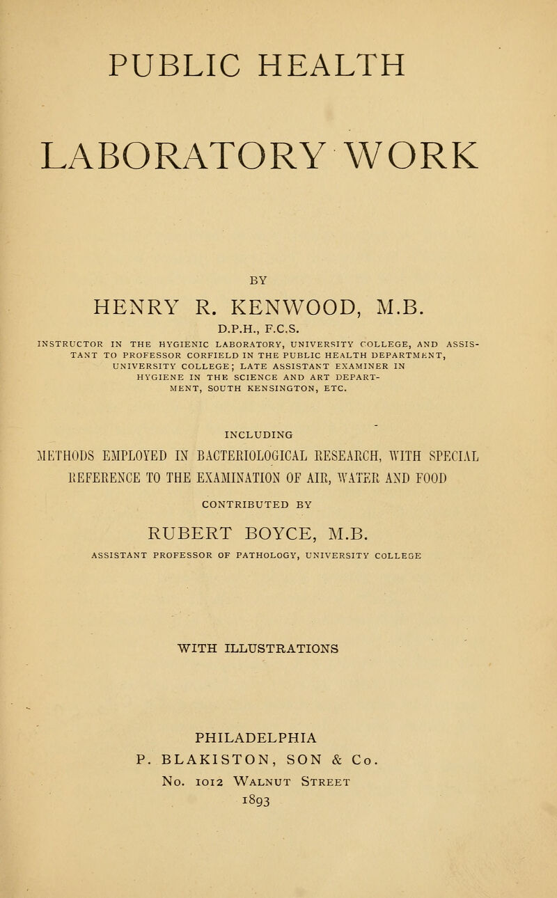 PUBLIC HEALTH LABORATORY WORK BY HENRY R. KENWOOD, M.B. D.P.H., F.C.S. INSTRUCTOR IN THE HYGIENIC LABORATORY, UNIVERSITY COLLEGE, AND ASSIS- TANT TO PROFESSOR CORFIELD IN THE PUBLIC HEALTH DEPARTMENT, UNIVERSITY COLLEGE; LATE ASSISTANT EXAMINER IN HYGIENE IN THE SCIENCE AND ART DEPART- MENT, SOUTH KENSINGTON, ETC. INCLUDING :\IETHODS EMPLOYED IN BACTEEIOLOGICAL EESEARCH, WITH SPECIAL KEFERENCE TO THE EXAMINATION OF AIR, WATER AND FOOD CONTRIBUTED BY HUBERT BOYCE, M.B. ASSISTANT PROFESSOR OF PATHOLOGY, UNIVERSITY COLLEGE WITH ILLUSTRATIONS PHILADELPHIA P. BLAKISTON, SON & Co No. IOI2 Walnut Street 1893