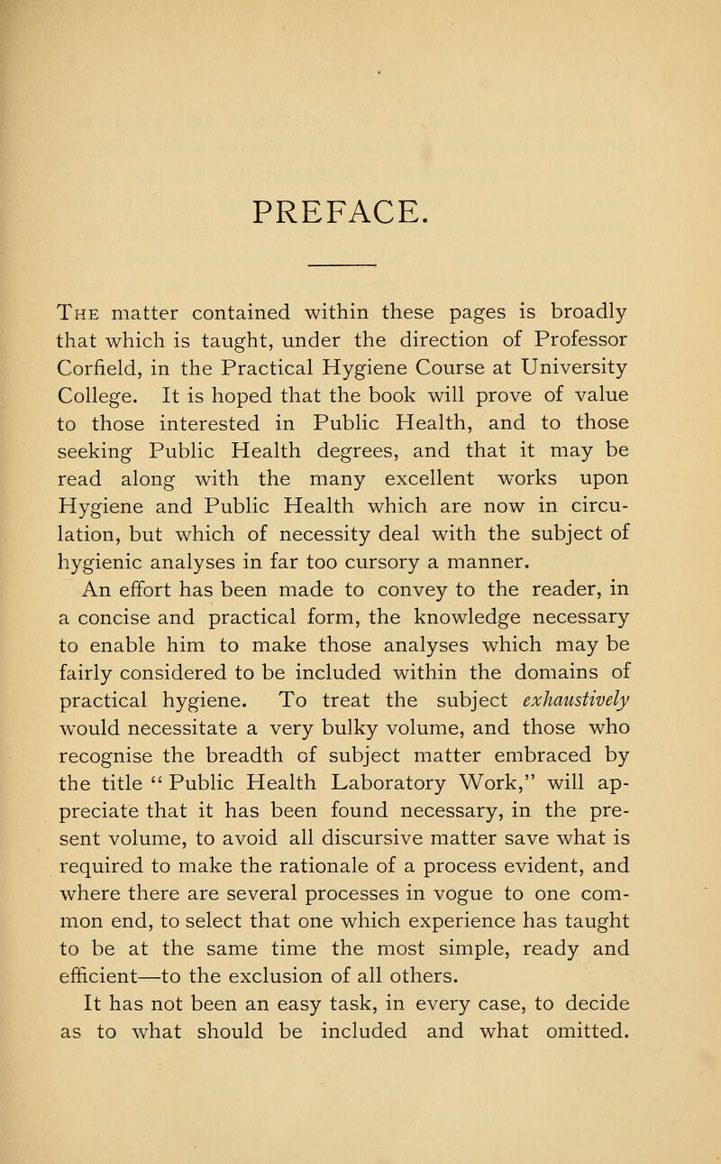 PREFACE. The matter contained within these pages is broadly that which is taught, under the direction of Professor Corfield, in the Practical Hygiene Course at University College. It is hoped that the book will prove of value to those interested in Public Health, and to those seeking Public Health degrees, and that it may be read along with the many excellent works upon Hygiene and Public Health which are now in circu- lation, but which of necessity deal with the subject of hygienic analyses in far too cursory a manner. An effort has been made to convey to the reader, in a concise and practical form, the knowledge necessary to enable him to make those analyses which may be fairly considered to be included within the domains of practical hygiene. To treat the subject exhaustively would necessitate a very bulky volume, and those who recognise the breadth of subject matter embraced by the title  Public Health Laboratory Work, will ap- preciate that it has been found necessary, in the pre- sent volume, to avoid all discursive matter save what is required to make the rationale of a process evident, and where there are several processes in vogue to one com- mon end, to select that one which experience has taught to be at the same time the most simple, ready and efficient—to the exclusion of all others. It has not been an easy task, in every case, to decide as to what should be included and what omitted.