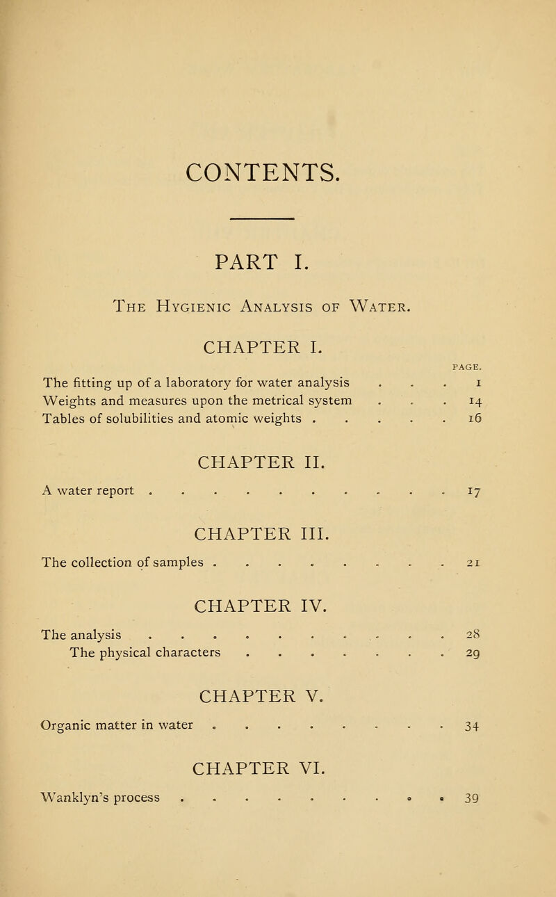 CONTENTS. PART I. The Hygienic Analysis of Water. CHAPTER L PAGE. The fitting up of a laboratory for water analysis . . . i Weights and measures upon the metrical system . . . 14 Tables of solubilities and atomic weights ..... i5 CHAPTER H. A water report .......... ij CHAPTER HI. The collection of samples ........ 21 CHAPTER IV. The analysis • . • - .28 The physical characters ....... 29 CHAPTER V. Organic matter in water 34 CHAPTER VI. Wanklyn''s process . . . - • • . • • 39