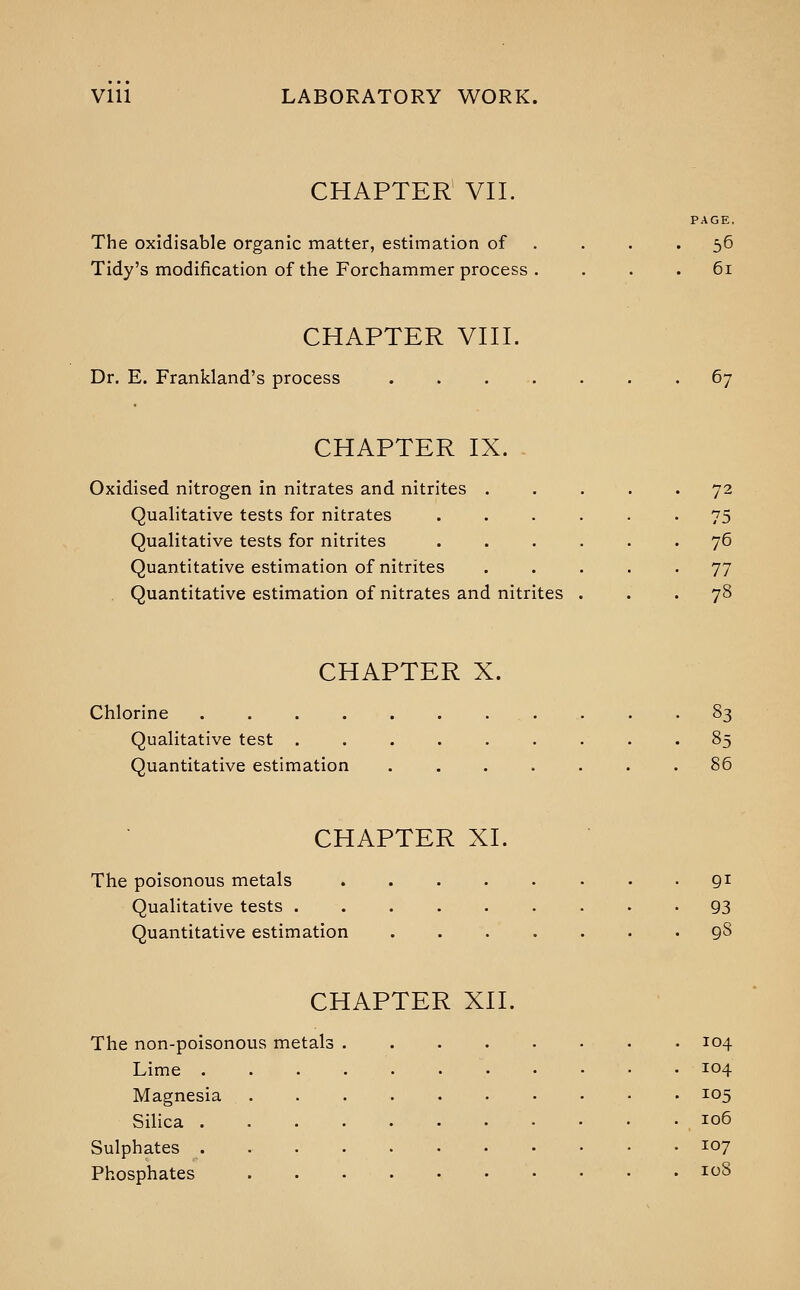CHAPTER VII. PAGE, The oxidisable organic matter, estimation of . . . '56 Tidy's modification of the Forchammer process , . . . 6i CHAPTER VIII. Dr. E. Frankland's process 67 CHAPTER IX. Oxidised nitrogen in nitrates and nitrites ..... 72 Qualitative tests for nitrates ...... 75 Qualitative tests for nitrites ...... 76 Quantitative estimation of nitrites ..... 77 . Quantitative estimation of nitrates and nitrites . . • 78 CHAPTER X. Chlorine . . -83 Qualitative test 85 Quantitative estimation 86 CHAPTER XI. The poisonous metals . • Qi Qualitative tests 93 Quantitative estimation 98 CHAPTER XII. The non-poisonous metals 104 Lime 104 Magnesia 105 Silica 106 Sulphates . • i07 Phosphates 108