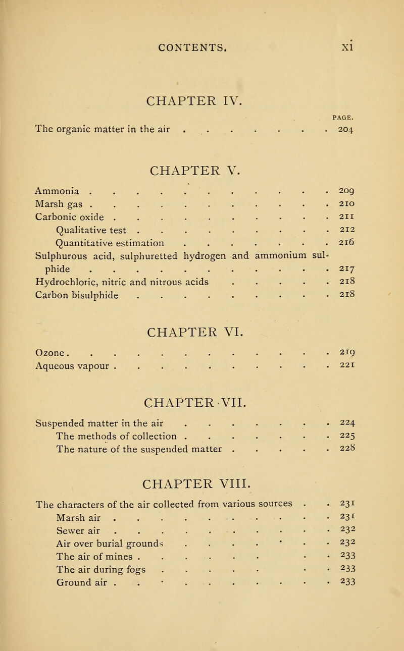 CHAPTER IV. PAGE. The organic matter in the air . . . . . . . 204 CHAPTER V. Ammonia ........... 209 Marsh gas 210 Carbonic oxide ........•• 211 Quah'tative test 212 Quantitative estimation ....... 216 Sulphurous acid, sulphuretted hydrogen and ammonium sul- phide 217 Hydrochloric, nitric and nitrous acids ..... 218 Carbon bisulphide . . . 218 CHAPTER VI. Ozone 2ig Aqueous vapour ........•• 221 CHAPTER VII. Suspended matter in the air ....•• • 224 The methods of collection ....... 225 The nature of the suspended matter ..... 228 CHAPTER VIII. The characters of the air collected from various sources Marsh air Sewer air Air over burial grounds The air of mines . The air during fogs Ground air . 231 231 232 232 233 233 233