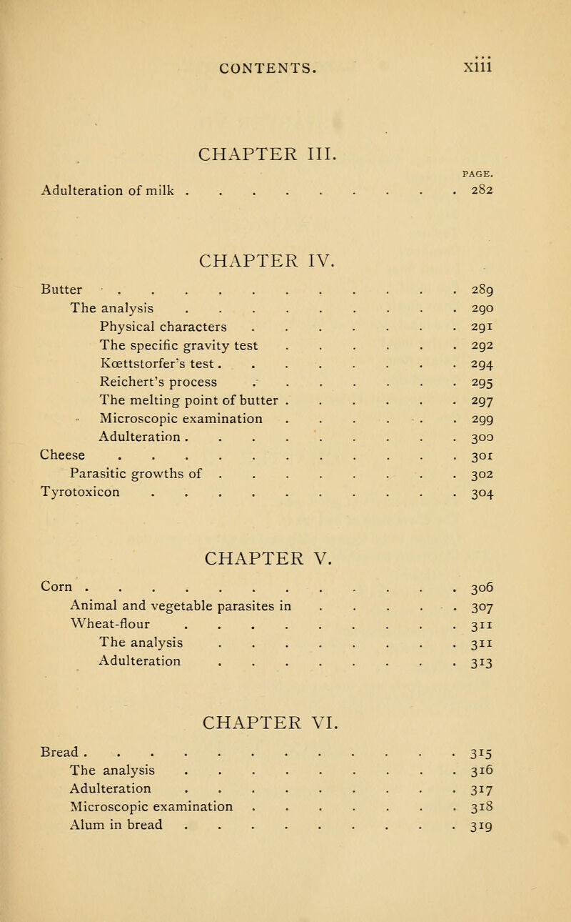 CHAPTER III. Adulteration of milk PAGE. 282 CHAPTER IV. Butter • 289 The analysis 2go Physical characters 291 The specific gravity test 292 Kcettstorfer's test. 294 Reichert's process 295 The melting point of butter 297 Microscopic examination 299 Adulteration . 300 Cheese 3or Parasitic growths of 302 Tyrotoxicon .... 304 CHAPTER V. Corn ............ 306 Animal and vegetable parasites in . . . . . 307 Wheat-flour . . . . . . . . -311 The analysis ........ 311 Adulteration ........ 313 CHAPTER VI. Bread 315 The analysis ......... 316 Adulteration 317 Microscopic examination ....... 318 Alum in bread . . . . . . . . -319