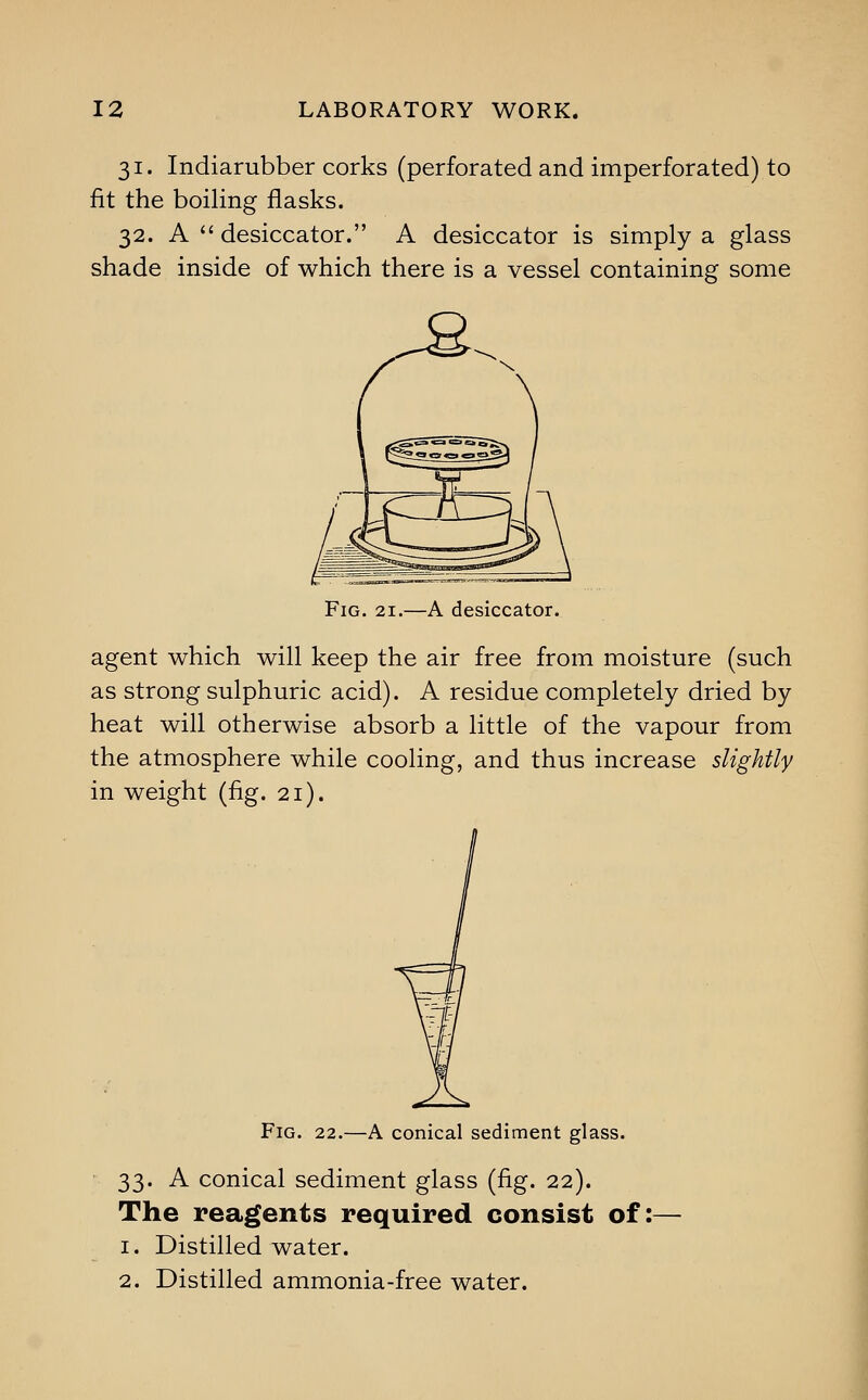 31. Indiarubber corks (perforated and imperforated) to fit the boiling flasks. 32. A  desiccator. A desiccator is simply a glass shade inside of which there is a vessel containing some Fig. 21.—A desiccator. agent which will keep the air free from moisture (such as strong sulphuric acid). A residue completely dried by heat will otherwise absorb a little of the vapour from the atmosphere while cooling, and thus increase slightly in weight (fig. 21). Fig. 22.—A conical sediment glass. 33. A conical sediment glass (fig. 22). The reagents required consist of 1. Distilled water. 2. Distilled ammonia-free water.