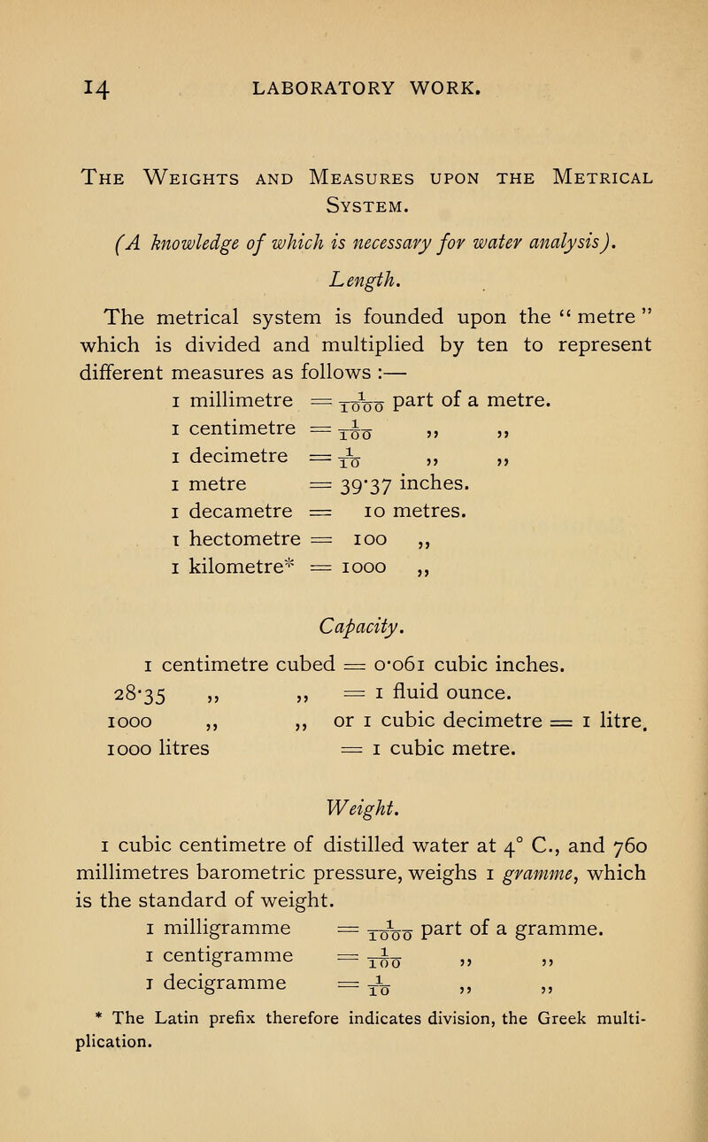 The Weights and Measures upon the Metrical System. (A knowledge of which is necessary fov water analysis). Length. The metrical system is founded upon the  metre  which is divided and multiplied by ten to represent different measures as follows :— I millimetre = xono P^^^ ^^ ^ metre. I centimetre = 3-io »> jj I decimetre =3^ ,, ,, I metre = 39'37 inches. I decametre = 10 metres. T hectometre = 100 ,, I kilometre''' = 1000 ,, Capacity. I centimetre cubed = o-o6i cubic inches. 28-35 >' 5> = I fluid ounce. 1000 ,, ,, or I cubic decimetre = i litre. 1000 litres = I cubic metre. Weight. I cubic centimetre of distilled water at 4° C, and 760 millimetres barometric pressure, weighs i gramme, which is the standard of weight. I milligramme = 3-0^00 P^^^ ^f a gramme. I centigramme = -3-^0 '»  T decigramme = to  jj * The Latin prefix therefore indicates division, the Greek multi- plication.