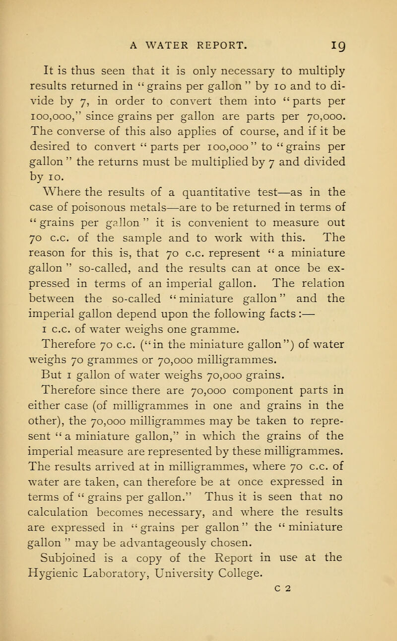 It is thus seen that it is only necessary to multiply results returned in grains per gallon by lo and to di- vide by 7, in order to convert them into parts per 100,000, since grains per gallon are parts per 70,000. The converse of this also applies of course, and if it be desired to convert parts per 100,000 to grains per gallon ' the returns must be multiplied by 7 and divided by 10. Where the results of a quantitative test—as in the case of poisonous metals—are to be returned in terms of grains per gallon ' it is convenient to measure out 70 c.c. of the sample and to work with this. The reason for this is, that 70 c.c. represent a miniature gallon so-called, and the results can at once be ex- pressed in terms of an imperial gallon. The relation between the so-called miniature gallon and the imperial gallon depend upon the following facts :— I c.c. of water weighs one gramme. Therefore 70 c.c. (in the miniature gallon) of water weighs 70 grammes or 70,000 milligrammes. But I gallon of water weighs 70,000 grains. Therefore since there are 70,000 component parts in either case (of milligrammes in one and grains in the other), the 70,000 milligrammes may be taken to repre- sent a miniature gallon, in which the grains of the imperial measure are represented by these milligrammes. The results arrived at in milligrammes, where 70 c.c. of water are taken, can therefore be at once expressed in terms of grains per gallon. Thus it is seen that no calculation becomes necessary, and where the results are expressed in grains per gallon the miniature gallon may be advantageously chosen. Subjoined is a copy of the Report in use at the Hygienic Laboratory, University College. c 2