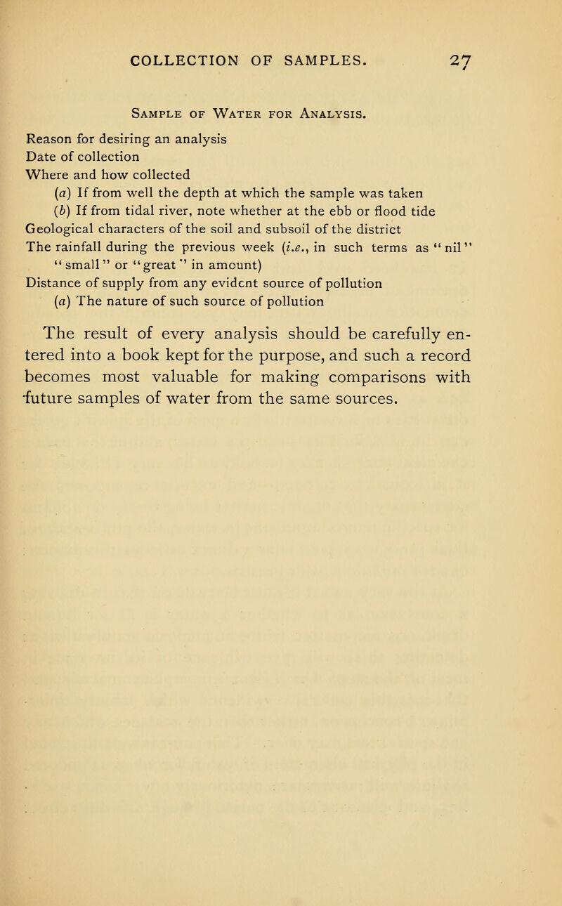 Sample of Water for Analysis. Reason for desiring an analysis Date of collection Where and how collected (fl) If from well the depth at which the sample was taken (b) If from tidal river, note whether at the ebb or flood tide Geological characters of the soil and subsoil of the district The rainfall during the previous week {i.e., in such terms as  nil small or great' in amount) Distance of supply from any evident source of pollution (a) The nature of such source of pollution The result of every analysis should be carefully en- tered into a book kept for the purpose, and such a record becomes most valuable for making comparisons with •future samples of water from the same sources.