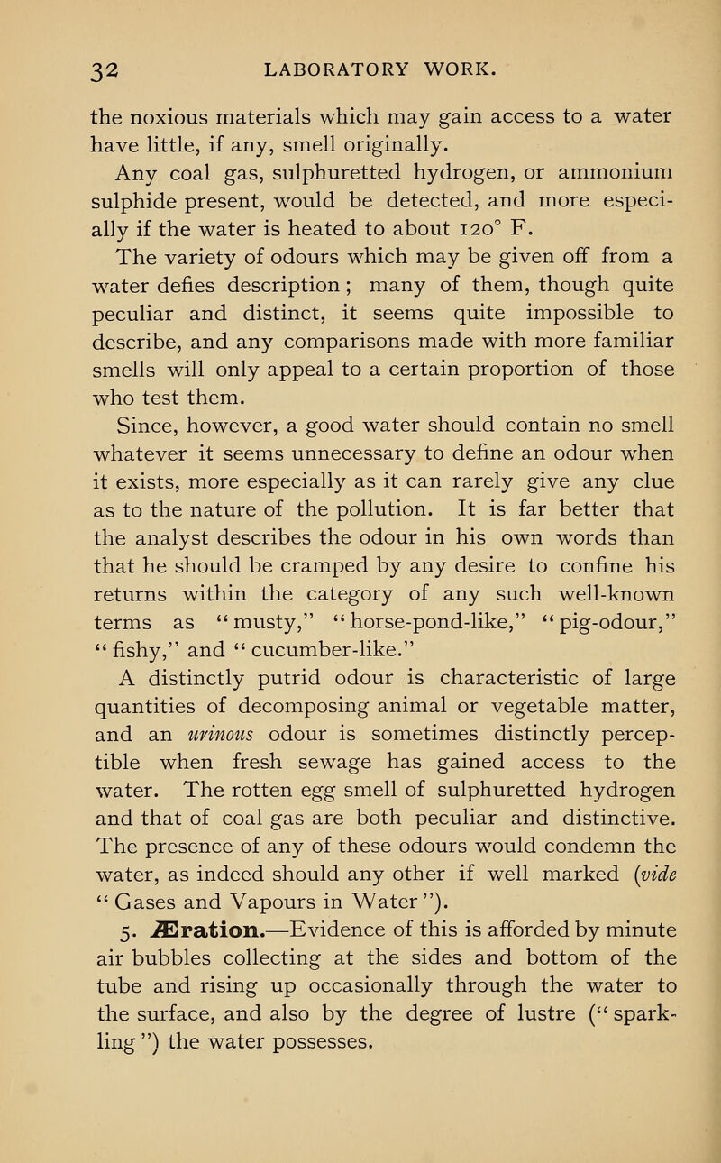 the noxious materials which may gain access to a water have Httle, if any, smell originally. Any coal gas, sulphuretted hydrogen, or ammonium sulphide present, would be detected, and more especi- ally if the water is heated to about 120° F. The variety of odours which may be given off from a water defies description; many of them, though quite peculiar and distinct, it seems quite impossible to describe, and any comparisons made with more familiar smells will only appeal to a certain proportion of those who test them. Since, however, a good water should contain no smell whatever it seems unnecessary to define an odour when it exists, more especially as it can rarely give any clue as to the nature of the pollution. It is far better that the analyst describes the odour in his own words than that he should be cramped by any desire to confine his returns within the category of any such well-known terms as musty, horse-pond-like, pig-odour, fishy, and cucumber-like. A distinctly putrid odour is characteristic of large quantities of decomposing animal or vegetable matter, and an urinous odour is sometimes distinctly percep- tible when fresh sewage has gained access to the water. The rotten egg smell of sulphuretted hydrogen and that of coal gas are both peculiar and distinctive. The presence of any of these odours would condemn the water, as indeed should any other if well marked {vide  Gases and Vapours in Water). 5. Oration.—Evidence of this is afforded by minute air bubbles collecting at the sides and bottom of the tube and rising up occasionally through the water to the surface, and also by the degree of lustre ( spark- ling ) the water possesses.