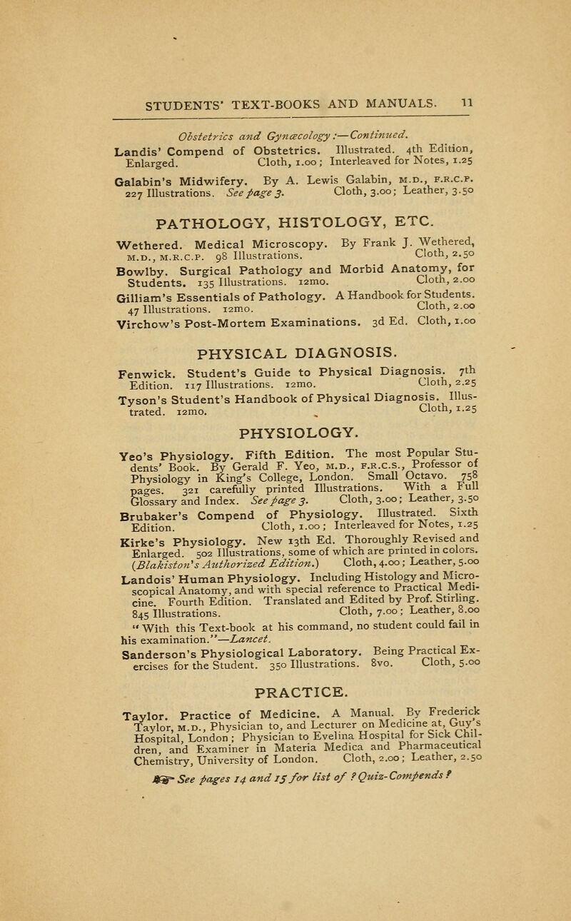 Obstetrics and Gyncecology :—Continued. Landis' Compend of Obstetrics, Illustrated. 4th Edition, Enlarged. Cloth, 1.00 ; Interleaved for Notes, 1.25 Galabin's Midwifery. By A. Lewis Galabin, m.d., f.r.c.p. 227 Illustrations. Seepages. Cloth, 3.00; Leather, 3.50 PATHOLOGY, HISTOLOGY, ETC. Wethered. Medical Microscopy. By Frank J. Wethered, M.D., M.R.c.p. 98 Illustrations. Cloth, 2.50 Bowlby. Surgical Pathology and Morbid Anatomy, for Students. 135 Illustrations. i2mo. Cloth, 2.00 Gilliam's Essentials of Pathology. A Handbook for Students. 47 Illustrations. i2mo. Cloth, 2.00 Virchow's Post-Mortem Examinations. 3d Ed. Cloth, i.oo PHYSICAL DIAGNOSIS. Fenwick. Student's Guide to Physical Diagnosis. 7th Edition. 117 Illustrations. i2mo. Cloth, 2.25 Tyson's Student's Handbook of Physical Diagnosis. Illus- trated. i2mo. , Cloth, 1.25 PHYSIOLOGY. Yeo's Physiology. Fifth Edition. The most Popular Stu- dents' Book. By Gerald F. Yeo, m.d., f.r.c.s.. Professor of Physiology in King's College, London. Small Octavo. 758 pao-es 321 carefully printed Illustrations, With a VwW Glossary and Index. Seepages. Cloth, 3.00; Leather, 3.50 Brubaker's Compend of Physiology. lUustrated. Sixth Edition. Cloth, i.oo; Interleaved for Notes, 1.25 Kirke's Physiology. New 13th Ed. Thoroughly Revised and Enlarged. 502 Ilkistrations, some of which are printed in colors. {Blakiston's Atithorized Edition.) Cloth, 4.00; Leather, 5.00 Landois' Human Physiology. Including Histology and Micro- scopical Anatomy, and with special reference to Practical Medi- cine. Fourth Edition. Translated and Edited by Prof. Stirling. 845 Illustrations. Cloth, 7.00; Leather, 8.00  With this Text-book at his command, no student could fail in his examination.—Lancet. Sanderson's Physiological Laboratory, Being Practical Ex- ercises for the Student. 350 Illustrations. 8vo. Cloth, 5.00 PRACTICE. Taylor, Practice of Medicine, A Manual. By Frederick Taylor, m.d.. Physician to, and Lecturer on Medicine at Guy s Hospital, London ; Physician to Evelina Hospital for Sick Chil- dren and Examiner in Materia Medica and Pharmaceutical Chemistry, University of London. Cloth, 2.00; Leather, 2.50