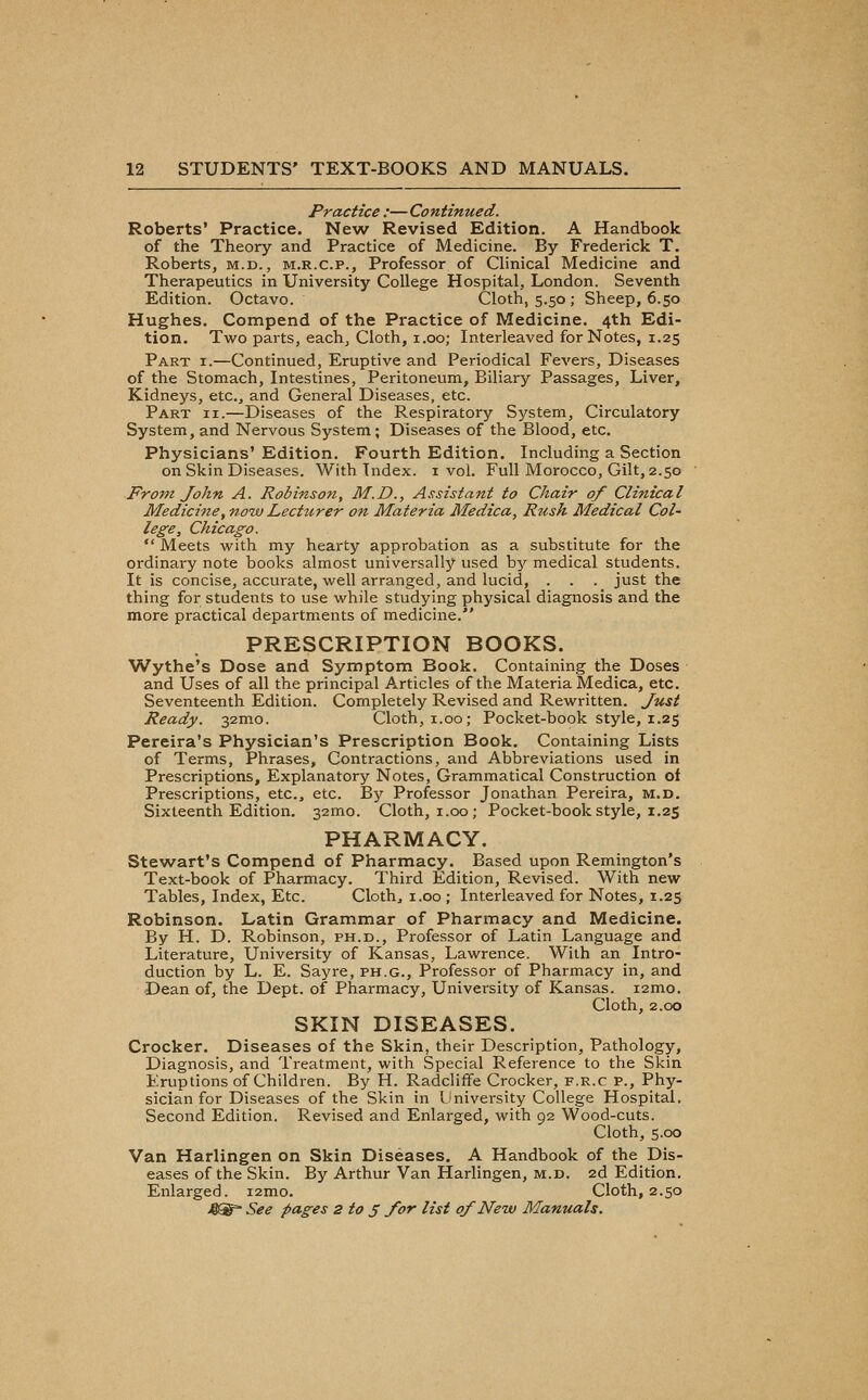 Practice :— Continued. Roberts' Practice. New Revised Edition. A Handbook of the Theory and Practice of Medicine. By Frederick T. Roberts, m.d. , m.r.c.p., Professor of Clinical Medicine and Therapeutics in University College Hospital, London. Seventh Edition. Octavo. Cloth, 5.50 ; Sheep, 6.50 Hughes. Compend of the Practice of Medicine. 4th Edi- tion. Two parts, each. Cloth, i.oo; Interleaved for Notes, 1.25 Part i.—Continued, Eruptive and Periodical Fevers, Diseases of the Stomach, Intestines, Peritoneum, Biliary Passages, Liver, Kidneys, etc., and General Diseases, etc. Part ii.—Diseases of the Respiratory System, Circulatory System, and Nervous System; Diseases of the Blood, etc. Physicians'Edition. Fourth Edition. Including a Section on Skin Diseases. With Index, i vol. Full Morocco, Gilt, 2.50 From John A. Robinson, M.D., Assistant to Chair of Clinical Medicine, now Lecturer on Materia Medica, Rush Medical Col- lege, Chicago.  Meets with my hearty approbation as a substitute for the ordinary note books almost universally used b^'' medical students. It is concise, accurate, well arranged, and lucid, . . . just the thing for students to use while studying physical diagnosis and the more practical departments of medicine. PRESCRIPTION BOOKS. Wythe's Dose and Symptom Book. Containing the Doses and Uses of all the principal Articles of the Materia Medica, etc. Seventeenth Edition. Completely Revised and Rewritten. Just Ready. 32mo. Cloth, i.00; Pocket-book style, 1.25 Pereira's Physician's Prescription Book. Containing Lists of Terms, Phrases, Contractions, and Abbreviations used in Prescriptions, Explanatory Notes, Grammatical Construction of Prescriptions, etc., etc. By Professor Jonathan Pereira, m.d. Sixteenth Edition. 32mo. Cloth, i.00; Pocket-book style, 1.25 PHARMACY. Stewart's Compend of Pharmacy. Based upon Remington's Text-book of Pharmacy. Third Edition, Revised. With new Tables, Index, Etc. Clothe i.oo ; Interleaved for Notes, 1.25 Robinson. Latin Grammar of Pharmacy and Medicine. By H. D. Robinson, ph.d., Professor of Latin Language and Literature, University of Kansas, Lawrence. With an Intro- duction by L. E. Sayre, ph.g.. Professor of Pharmacy in, and Dean of, the Dept. of Pharmacy, University of Kansas. i2mo. Cloth, 2.00 SKIN DISEASES. Crocker. Diseases of the Skin, their Description, Pathology, Diagnosis, and Treatment, with Special Reference to the Skin Eruptions of Children. By H. Radcliffe Crocker, f.r.c p.. Phy- sician for Diseases of the Skin in University College Hospital. Second Edition. Revised and Enlarged, with 92 Wood-cuts. Cloth, 5.00 Van Harlingen on Skin Diseases. A Handbook of the Dis- eases of the Skin. By Arthur Van Harlingen, m.d. 2d Edition. Enlarged. i2mo. Cloth, 2.50 4^ See pages 2 to 3 for list of New Manuals.