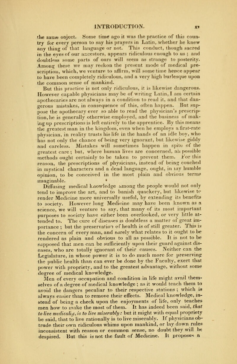 the sauit! onjoct. Some time ago it was the practice of this coun- try for every j>erson to say his prayers in Latin, whether he knew any thing of that language or not. This conduct, though sacred in the eyes of our ancestors, appears ridiculous enough to us ; and doubtless some parts of ours will seem as strange to posterity. Amono- these we may reckon the present mode of medical pre- scription, which, we venture to affirm, will sometime hence appear to have been completely ridiculous, and a very high burlesque upon the common sense of mankind. But this practice is not only ridiculous, it is likewise dangerous. However capable physicians may be of writing Latin, I am certain apothecaries are not always in a condition to read it, and that dan- gerous mistakes, in consequence of this, often happen. But sup- pose the apothecary ever so able to read the physician's prescrip- tion, he is generally otherwise employed, and the business of mak- uigup prescriptions is left entirely to the apprentice. By this means the greatest man in the kingdom, even when he employs a first-rate physician, in reality trusts his life in the hands of an idle boy, who has not only the chance of being very ignorant, but likewise giddy and careless. Mistakes will sometimes happen in spile of the greatest care ; but, where human lives are concerned, aii possible methods ought certainly to be taken to prevent them. For this reason, the prescriptions of physicians, instead of being couched in mystical characters and a dead language, ought, in iny humble opinion, to be conceived in the most plain and obvious terra? imaginable. * Diffusing medical knowledge among the people would not only tend to improve the art, and to banish quackery, but likewise tc render Medicine more universally useful, by extending its benefits to society. However long Medil^ine may have been known as a science, we will venture to say, that many of its most important purposes to society have either been overlooked, or very little at- tended to. The cure of diseases is doubtless a matter of great im- portance ; but the preservatioT of health is of still greater. This is the concern of every man, and sarely what relates to it ought to be rendered as plain and obvious to all as possible. It is not to be supposed that men can be sufficiently upon their guard against dis- eases, who are totally ignorant of their causes. Neither can the Legislature, in whose power it is to do much more for preserving the public health than can ever be done by the Faculty, exert that power with propriety, and to the greatest advantage, without some degree of medical knowledge. Men of every occupation and condition in life might avail them- selves of a degree of medical knowledge ; as it would teach them to avoid the dangers peculiar to their respective stations ; which is always easier than to remove their effects. Medical knowledge, in- stead of being a check upon the enjoyments of life, only teaches men how to make the most of them. It has indeed been said, that to live mcdicalli/, is to live miserably: but it might with equal propriety be said, that to live rationally is to live miserably. If physicians ob- trude their own ridiculous whims upon mankind, or lay down rules inconsistent with reason or common sense, no doubt they will be despised. But this is not the fault of Medicine. It propose'* n
