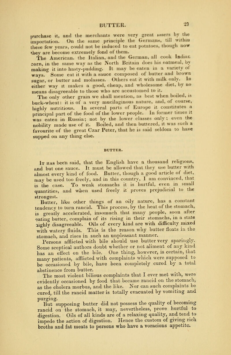 BUTTER. 2? purchase it, and the merchants were very great losers hy the importation. On the same principle the Germans, till within these tew years, could not he induced to eat potatoes, though now •hey are become extremely fond of them. The American, the Italian, and the German, all cook Indian corn, in the same way as the North Britain does his oatmeal, hy making it into hasty-pudding. It may be eaten in a variety of ways. ° Some eat it with a sauce composed of butter and brown sugar, or butter and molasses. Others eat it with milk only. In either way it makes a good, cheap, and wholesome diet, by no means disagreeable to those who are accustomed to it. The only other grain we shall mention, as best when boiled, is buck-wheat: it is of a very mucilaginous nature, and, of course, hio-hly nutritious. In several parts of Europe it constitutes a principal part of the food of the lower people. In former times it was eaten in Russia; not by the lower classes only; even the nobility made use of it. Boiled, and then buttered, it was such a favourite of the great Czar Peter, that he is said seldom to have supped on any thing else. It has bee-n said, that the English have a thousand religions, and but one sauce. It must be allowed that they use butter with almost every kind of food. Butter, though a good article of diet, may be used too freely, and in this country, I am convinced, that is the case. To weak stomachs it is hurtful, even in small quantities, and when used freely it proves prejudicial to the strongest- Butter, like other things of an oily nature, has a constant tendency to turn rancid. This process, by the heat of the stomach, is greatly accelerated, insomuch that many people, soon after eating butter, complain of its rising in their stomachs, in a state aighly disagreeable. Oils of every kind are with difficulty mixed with watery fluids. This is the reason why butter floats in the stomach, and rises in such an unpleasant manner. Persons afflicted with bile should use butter very sparingly. Some sceptical authors doubt whether or not aliment of any kind has an effect on the bile. One thing, however, is certain, that many patients, afflicted with complaints which were supposed to be occasioned by bile, have been completely cured by a total abstinence from butter. The most violent bilious complaints that I ever met with, were evidently occasioned by food that became rancid on the stomach, as the cholera morbus, and the like. Nor can such complaints be cured, till the rancid matter is totally evacuated by vomiting and purging. But supposing butter did not possess the quality of becoming rancid on the stomach, it may, nevertheless, prove hurtful to digestion. Oils of all kinds are of a relaxing quality, and tend to impede the action of digestion. Hence the custom of giving rich broths and fat meats to persons who have a voracions appetite.