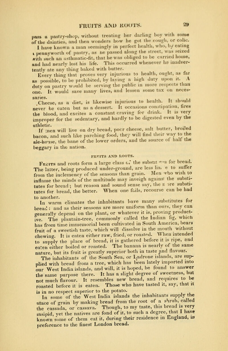 pass a pastry-shop, without treatiiifr her darhng boy with some of the dainties, and then wonders how he got the cough, or cohc. I have known a man seemingly in perfect heahli, who, h/ eating I pennyworth of pastry, as ne passed akmg the street, was seized jvith such an asthmatic-fit, that he was obliged to be earned home, and had nearly lost his life. This occurred whenever he inadver- tently ate any thing baked with butter. Every thing that proves very injurious to health, ought, as far as possible, to be prohibited, by laying a high duty upon it. A duty on pastry would be serving the public in more respects than one. It would save many lives, and lessen some tax on neces- Cheese, as a diet, is likewise injurious to health. It should never be eaten but as a dessert. It occasions constipation, fires the blood, and excites a constant craving for drink. It is very improper for the sedentary, and hardly to be digested even by the athletic. , , i, i j If men will live on dry bread, poor cheese, salt butter, broiled bacon, and such like parching food, they will find iheir way to the ale-house, the bane of the lower orders, and the source ot halt the beggary in the nation. FRHiTS AND ROOTS. Fruits and roots form a large class Ox the substit '--^s for bread. The latter, being produced under-ground, are less lia. e to suffer from the inclemency of the seasons than grain. Men vho wish to inflame the minds of the multitude may inveigh againsi the substi- tutes for bread; but reason and sound sense say, the r. ore substi- tutes for bread, the better. When one fails, recourse can be had to another. . In warm climates the inhabitants have many substitutes tor bread : and as their seasons are more uniform than ours, they can o-enerally depend on the plant, or whatever it is, proving product- fve. The plantain-tree, commonly called the Indian fig, which has from time immemorial been cultivated in South America, bears fruit of a sweetish taste, which will dissolve in the mouth without chewinff. It is eaten either raw, fried, or roasted. When intended to supply the place of bread, it is gathered before it is npe, and eaten either boiled or roasted. The banana is nearly of the same nature, but its fruit is greatly superior both in taste and flavour. The inhabitants of the South Sea, or Ladrone islands, are sup- plied with bread from a tree, which has been lately imported into our West India islands, and will, it is hoped, be found to answer the same purpose there. It has a slight degree of sweetness, but not much flavour. It resembles new bread, and requires to be roasted before it is eaten. Those who have tasted it, say, that it is in no respect superior to the potato. In some of the West India islands the inhabitants supply the Dlace of o-rain by making bread from the root of a shrub, called the cassa'da, or cassava. Though, to my taste, this bread is very insipid, yet the natives are fond of it, to such a degree, that 1 have known some of them eat it, during their residence m England, in preference to the finest London bread.