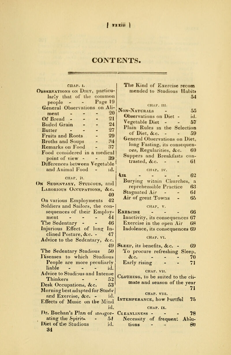 I Tzsiii ) CONTENTS. CHAP. I. Ohskrvations on Diet, particu- larly that of the common people - - Page 19 General Observations on Ali- ment - - - 20 Of Bread - - - 21 Boiled Grain - - 24 Butter ... 27 Fruits and Roots - 29 Broths and Soups - 34 Remarks on Food - 37 Food considered in a medical point of view - - 39 Difterences between Vegetable and Animal Food - id. CHAP. n. On Sedkntary, Stuutous, and Laborious Occupations, &c. 40 On various Employments 42 Soldiers and Sailors, the con- sequences of their Employ- ment - - - 44 The Sedentary - - 46 Injurious Effect of lonaj In- clined Posture, &c. - 47 Advice to the Sedentary, &c. 49 The Sedentary Studious 50 Diseases to which Studious People are more peculiarly liable - - - id. Advice to Studious and Intense Thinkers - - 52 Desk Occupations, &.c. 53 ftlorningbest adapted for Studv and Exercise, &.c. - id. Effects of Music on the Mind id. Hr. Buchan's Plan of invigor- ating the Spirit** - 54 Diet of tiio Studious id. 31 The Kind of Exercise recom mended to Studious Habit* 54 CHAP. III. Non-Naturals - 55 Observations on Diet - id. Vegetable Diet - - 57 Plain Rules in the Selection of Diet, «fec. - - 59 General Observations on Diet, long Fasting, its consequen- ces. Regularities, &c. 60 Suppers and Breakfasts con- trasted, «fcc. - - 61 CH4P, IV. 4iR - - - - 62 Burying witnin Churches, a reprehensible Practice 63 Stagnated Air - - 64 Air of great Towns - 65 CHAP. V. ExE&cisE - - - 66 Inactivity, its consequences 67 Exercise in the open Air 68 Indolence, its consequences 69 Sleep, its benefits, «fec. - 69 'lb procure refreshing Sleep, &c. ... 70 Early rising - - 71 CHAP. VIT. Clothing, to be suited to the cli- mnte and season of the year 71 CHAP. vni. , Intemperance, how hurtfiil 75 CHAP. IX. Cleanliness - - - 78 Necessity of frequent Ablu- tions - .. gd