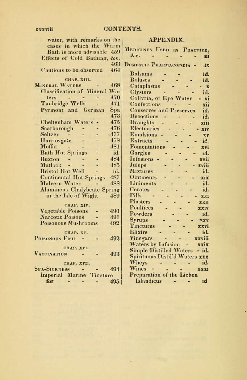 water, with remarks on the cases in which the Warm Bath is more advisable 459 Effects of Cold Bathing, &c. 4G;3 Cautions to be observed 464 chap. xiii. Mineral Waters - 468 Classification of Mineral Wa- ters _ - - 470 Tunbridge Wells - 471 Pyrmont and German Spa 473 Cheltenham Waters - 475 Scarborough - - 476 Seltzer ... >477 Harrowgate - - 478 Moffiit - - - 481 Bath Hot Springs - id. Buxton - _ - 484 Matlock - - - 485 Bristol Hot Well - id. Continental Hot Springs 487 Malvern Water - 488 Aluminous Chalybeate Spring in the Isle of Wight 489 chap. XIV. Vegetable Poisons - 490 Narcotic Poisons - 491 Poisonous Muslirooms 492 chap. XV. Poisonous Fish chap, XVI. Vaccination 492 493 CHAP. XVII. fel'A-SlCKNESS - - 494 Imperial Marine Tiacture for ... 495 APPEND [X, Medicines Used in Practice, &c. . - - - iii Domestic Pharmacopceia - ix Balsams - - id. Boluses - - - id. Cataplasms - - - x Clysters - - - id. Collyria, or Eye Water - xi Confections - - xii Conserves and Preserves id. Decoctions - - - id. Draughts - - . xiii Electuaries - - * xiv Emulsions - - ~ w Extracts - - - id. Fomentations - - xvi Gargles - - - id. Infusions - - - xvii Juleps - . - uviii Mixtures - - id. Ointments - - - xix Liniments - - id. Cerates - - - id. Pills - - - . xx: Plasters - . _ x3ii Poultices - - xxiv Powders - - id. Syrups _ - - -yjfv Tinctures - - xxvi Elixirs - - - id. Vinegars - - xxviii W'aters by Infusion - xxix Simple Distilled Waters - id. Spirituous DistiTd Waters xxx Wheys - - - id. Wines - - - xxxi Preparation of the Lichen Isliindicus - - id