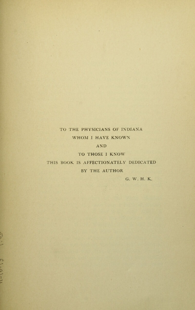 TO THE PHYSICIANS OF IXDIAXA WHOM I HAVE KNOWX AND TO THOSE I KNOW THIS BOOK IS AFFECTIONATELY DEDICATED BY THE AUTHOR G. W. H. K.