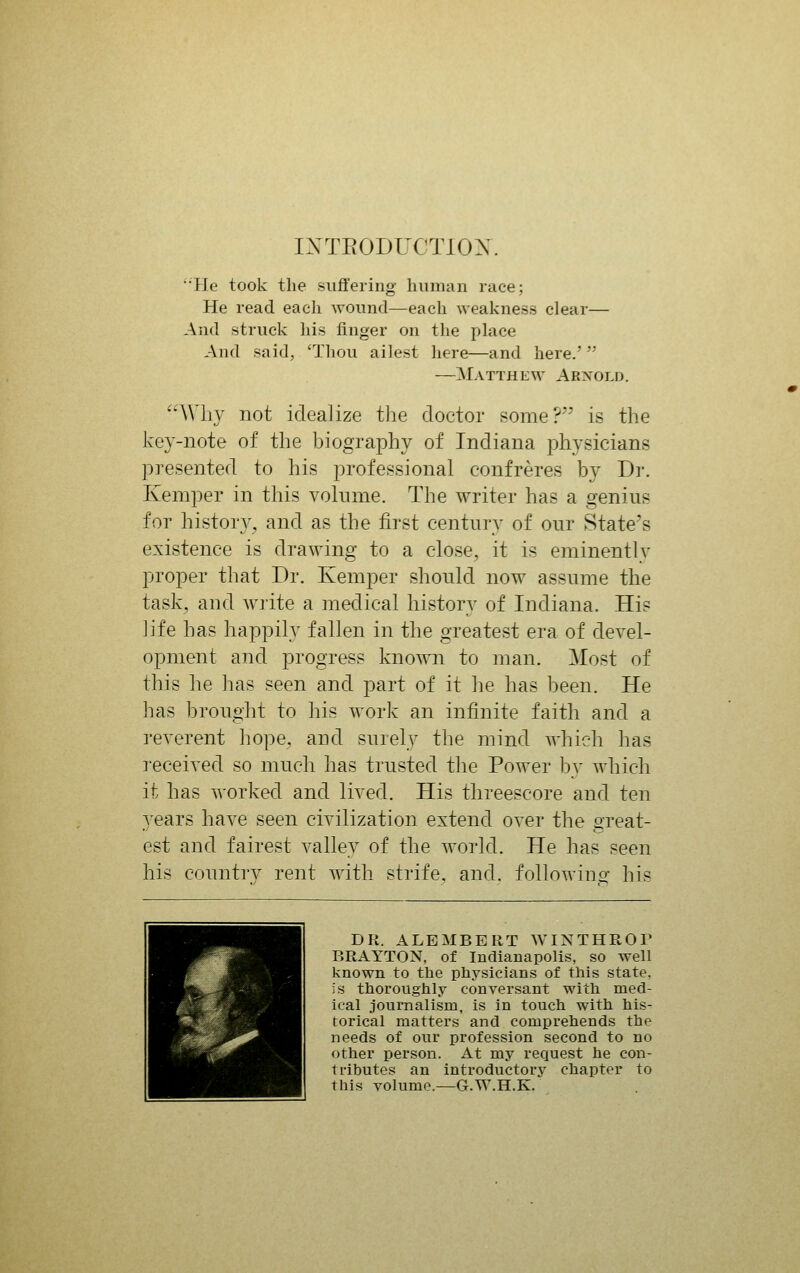 IXTEODUOTIOX. '•He took the suffering human race; He read each wound—each weakness clear— And struck his finger on the phice And said, 'Thou ailest here—and here.' —Matthew Arnold. Why not idealize the doctor some? is the key-note of the biography of Indiana physicians presented to his professional confreres by Dr. Kemper in this volume. The writer has a genius for histor}^, and as the first century of our State's existence is drawing to a close, it is eminently proper that Dr. Kemper should now assume the task, and Avrite a medical history of Indiana. Hi? ]ife has happily fallen in the greatest era of devel- opment and progress known to man. Most of this he has seen and part of it he has been. He has brought to his w^ork an infinite faith and a reverent hope, and surely the mind which has I'eceived so much has trusted the Power by which it has worked and lived. His threescore and ten years have seen civilization extend over the great- est and fairest valley of the world. He has seen his country rent Avith strife, and. followins: his DR. ALEMBERT WINTHROP BRAYTON, of Indianapolis, so well known to the physicians of this state, is thoroughly conversant with med- ical journalism, is in touch with his- torical matters and comprehends the needs of our profession second to no other person. At my request he con- ti'ibutes an introductory chapter to this volume.—G.W.H.K.