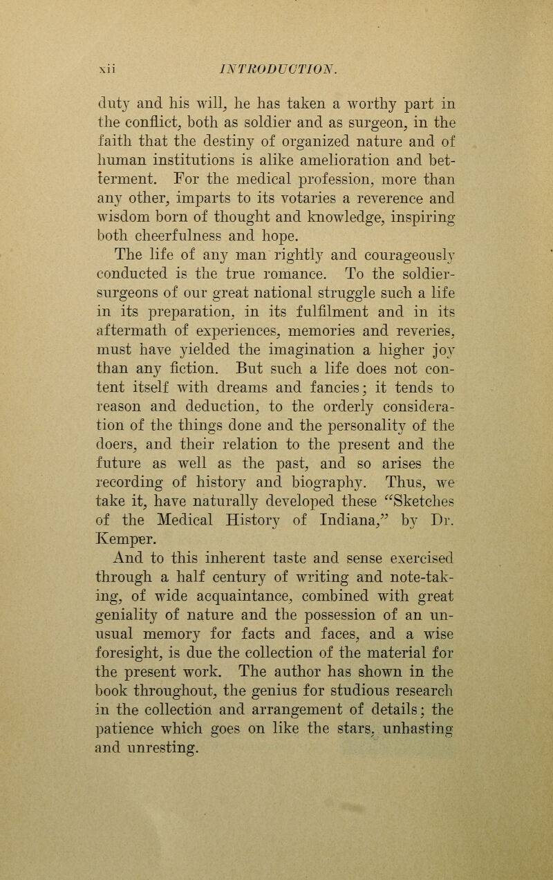 duty and his will^ he has taken a worthy part in the conflict; both as soldier and as snrgeon, in the faith that the destiny of organized nature and of human institutions is alike amelioration and bet- terment. For the medical jorofession, more than any other, imparts to its votaries a reverence and wisdom born of thought and knowledge, inspiring both cheerfulness and hope. The life of any man rightly and courageously conducted is the true romance. To the soldier- surgeons of our great national struggle such a life in its preparation, in its fulfilment and in its aftermath of experiences, memories and reveries, must have yielded the imagination a higher J 03^ than any fiction. But such a life does not con- tent itself with dreams and fancies; it tends to reason and deduction, to the orderly considera- tion of the things done and the personality of the doers, and their relation to the present and the future as well as the past, and so arises the recording of history and biography. Thus, we take it, have naturally developed these Sketches of the Medical History of Indiana, by Dr. Kemper. And to this inherent taste and sense exercised through a half century of writing and note-tak- ing, of wide acquaintance, combined with great geniality of nature and the possession of an un- usual memory for facts and faces, and a wise foresight, is due the collection of the material for the present work. The author has shown in the book throughout, the genius for studious research in the collection and arrangement of details; the patience which goes on like the stars, unhasting and unresting.