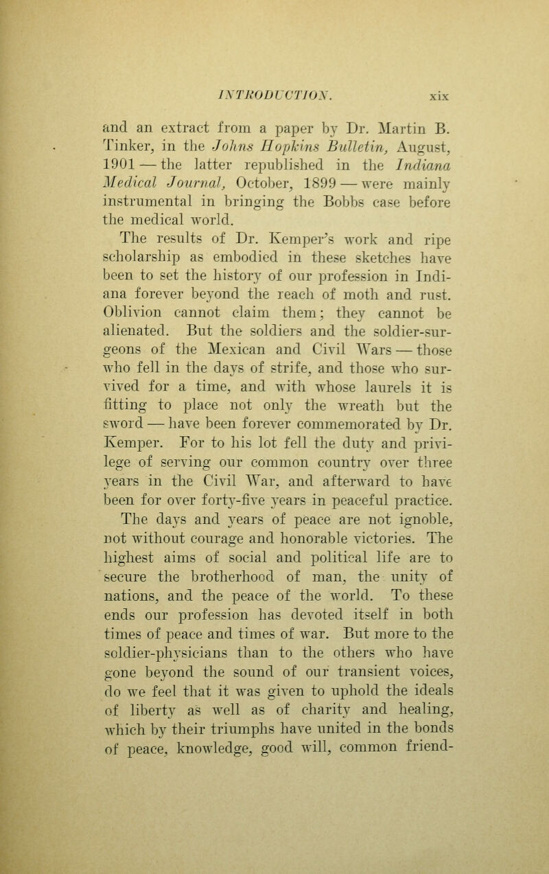 and an extract from a paper by Dr. Martin B. Tinker, in the Johns Hopkins Bulletin, August, 1901 — the latter republished in the Indiana Medical Journal, October, 1899 — were mainly instrumental in bringing the Bobbs case before the medical world. The results of Dr. Kemper's work and ripe scholarship as embodied in these sketches have been to set the history of our profession in Indi- ana forever beyond the reach of moth and rust. Oblivion cannot claim them; they cannot be alienated. But the soldiers and the soldier-sur- geons of the Mexican and Civil Wars — those who fell in the days of strife, and those who sur- vived for a time, and with whose laurels it is fitting to place not only the wreath but the sword — have been forever commemorated by Dr. Kemper. For to his lot fell the duty and privi- lege of serving our common country over three years in the Civil War, and afterward to have been for over fort3^-five years in peaceful practice. The days and years of peace are not ignoble, not without courage and honorable victories. The highest aims of social and political life are to ' secure the brotherhood of man, the unity of nations, and the peace of the world. To these ends our profession has devoted itself in both times of peace and times of war. But more to the soldier-physicians than to the others who have gone beyond the sound of our transient voices, do we feel that it was given to uphold the ideals of liberty as well as of charity and healing, which by their triumphs have united in the bonds of peace, knowledge, good will, common friend-
