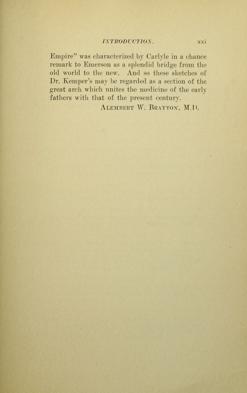 Emj^ire was characterized by Carlyle in a chance remark to Emerson as a splendid bridge from the old world to the new. And so these sketches of Dr. Kemper's may be regarded as a section of the great arch which unites the medicine of the early fathers witji that of the present century. Alembkrt W. Braytox, M.P.