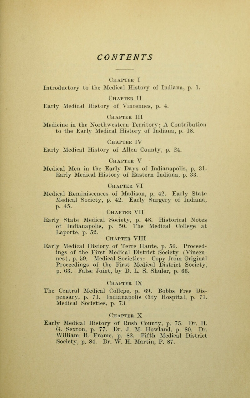 CONTENTS Chapter I Introductory to the Medical History of Indiana, p. 1. Chapter II Early Medical History of Vincennes, p. 4. Chapter III Medicine in the Northwestern Territory; A Contribution to the Early Medical History of Indiana, p. 18. Chapter IV Early Medical History of Allen County, p. 24, Chapter V Medical Men in the Early Days of Indianapolis, p. 31. Early Medical History of Eastern Indiana, p. 33. Chapter VI Medical Reminiscences of Madison, p. 42, Early State Medical Society, p. 42. Early Surgery of Indiana, p, 45, Chapter VII Early State Medical Society, p, 48. Historical Notes of Indianapolis, p. 50. The Medical College at Laporte, p. 52. Chapter VIII Early Medical History of Terre Haute, p. 56. Proceed- ings of the First Medical District Society (Vincen- nes), p. 59. Medical Societies: Copy from Original Proceedings of the First Medical District Society, p. 63, False Joint, by D. L. S. Sliuler, p. 66. Chapter IX The Central Medical College, p. 69. Bobbs Free Dis- pensary, p. 71. Indianapolis City Hospital, p. 71. Medical Societies, p. 73. Chapter X Early Medical History of Rush County, p. 75. Dr. 11. G. Sexton, p. 77, Dr, .J, M, Howland, p. 80, Dr, William B. Frame, p, 82, Fifth Medical District Society, p. 84, Dr. W. H. Martin, P. 87.