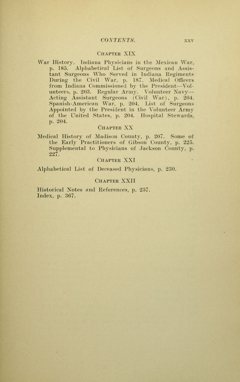 Chapter XIX War History. Indiana Physicians in the Mexican War, p. 185. Alpliabetica] List of Surgeons and Assis- tant Surgeons Who Served in Indiana Regiments During the Civil War, p. 187. Medical Officers from Indiana Commissioned by the President—Vol- unteers, p. 203. Regular Army. Volunteer Xavy— Acting Assistant Surgeons (Civil War), p. 204. Spanish-American War, p. 204. List of Surgeons Appointed by the President in the Volunteer Army of the United States, p. 204. Hospital Stewards, p. 204. Chapter XX Medical History of Madison County, p. 207. Some of the Early Practitioners of Gibson County, p. 225. Supplemental to Phvsicians of Jackson County, p. 227. Chapter XXI Alphabetical List of Deceased Physicians, p. 230. Chapter XXII Historical Notes and References, p. 257. Index, p. 367.
