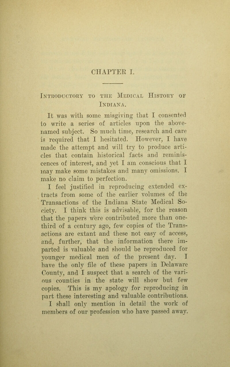 IntPvOductory to the Medical History of Indian'a. It was with some misgiving that I consented to write a series of articles upon the above- named subject. So much time, research and care is required that I hesitated. However, I have made the attempt and will try to produce arti- cles that contain historical facts and reminis- cences of interest, and yet I am conscious that I may make some mistakes and many omissions. I make no claim to perfection. I feel justified in reproducing extended ex- tracts from some of the earlier volumes of the Transactions of the Indiana State Medical So- ciety. I think this is advisable, for the reason that the papers were contributed more than one- third of a century ago, few copies of the Trans- actions are extant and these not easy of access, and, further, that the information there im- parted is valuable and should be reproduced for younger medical men of the present day. I have the only file of these papers in Delaware County, and I suspect that a search of the vari- ous counties in the state will show but few copies. This is my apology for reproducing in part these interesting and valuable contributions. I shall only mention in detail the work of members of our profession who have passed away.
