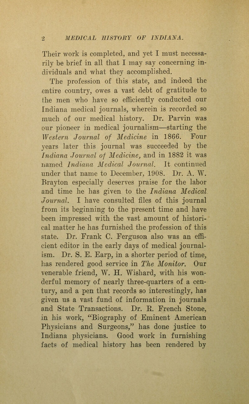 Their work is completed^ and 3^et I must necessa- rily be brief in all that I may say concerning in- dividuals and what they accomplished. The profession of this state, and indeed the entire country, owes a vast debt of gratitude to the men who have so efficiently conducted our Indiana medical journals, wherein is recorded so much of our medical history. Dr. Parvin was our pioneer in medical journalism—starting the Western Journal of Medicine in 1866. Four 3'ears later this journal was succeeded by the Indiana Journal of Medicine, and in 1882 it was named Indiana Medical Journal. It continued under that name to December, 1908. Dr. A. W. Brayton especially deserves praise for the labor and time he has given to the Indiana Medical. Journal. I have consulted files of this journal from its beginning to the present time and have been impressed with the vast amount of histori- cal matter he has furnished the profession of this state. Dr. Frank C. Ferguson also was an effi- cient editor in the early days of medical journal- ism. Dr. S. E. Earp, in a shorter period of time, has rendered good service in The Monitor. Our venerable friend, W. H. Wishard, with his won- derful memory of nearly three-quarters of a cen- tury, and a pen that records so interestingly, has given us a vast fund of information in journals and State Transactions. Dr. K. French Stone, in his work, Biography of Eminent American Physicians and Surgeons, has done justice to Indiana physicians. Good work in furnishing facts of medical history has been rendered by