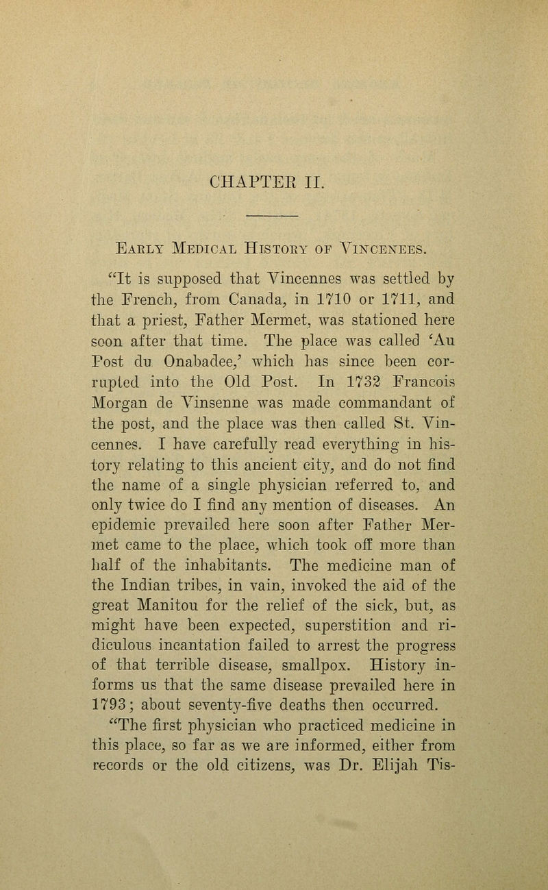 CHAPTEE II. Early Medical History of Yincei^ees. It is supposed that Vincennes was settled by the French, from Canada, in 1710 or 1711, and that a priest, Father Mermet, was stationed here soon after that time. The place was called ^Au Post du Onabadee,' w^hich has since been cor- rapied into the Old Post. In 1732 Francois Morgan de Yinsenne was made commandant of the post, and the place was then called St. Yin- cennes. I have carefully read everything in his- tory relating to this ancient city, and do not find the name of a single physician referred to, and only twice do I find any mention of diseases. An epidemic prevailed here soon after Father Mer- met came to the place, which took off more than half of the inhabitants. The medicine man of the Indian tribes, in vain, invoked the aid of the great Manitou for the relief of the sick, but, as might have been expected, superstition and ri- diculous incantation failed to arrest the progress of that terrible disease, smallpox. History in- forms us that the same disease prevailed here in 1793; about seventy-five deaths then occurred. The first physician who practiced medicine in this place, so far as we are informed, either from records or the old citizens, was Dr. Elijah Tis-