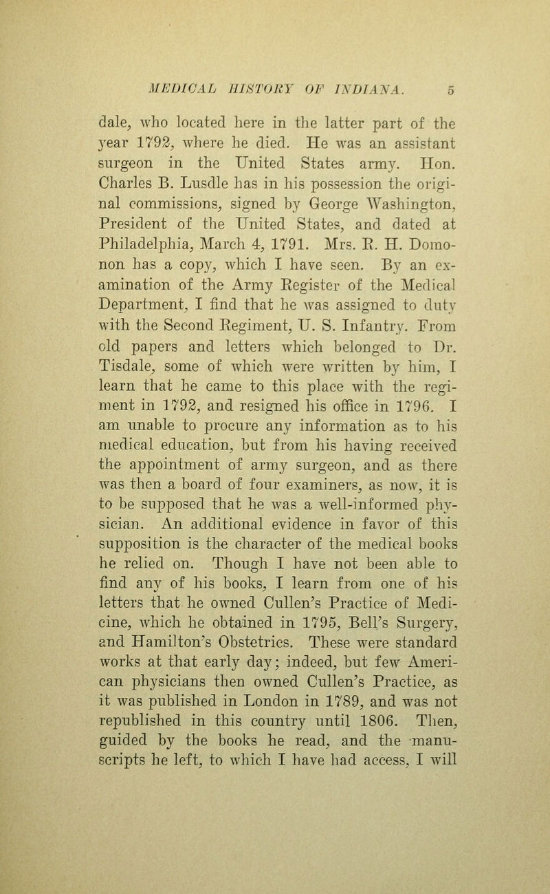 dale, who located here in the latter part of the year 1792, where he died. He was an assistant surgeon in the United States army. Hon. Charles B. Lnsdle has in his possession the origi- nal commissions, signed hy George Washington, President of the United States, and dated at Philadelphia, March 4, 1791. Mrs. E. H. Domo- non has a copy, which I have seen. By an ex- amination of the Army Register of the Medical Department, I find that he was assigned to duty with the Second Regiment, U. S. Infantry. From old papers and letters which belonged to Dr. Tisdale, some of which were written by him, I learn that he came to this place with the regi- ment in 1792, and resigned his office in 1796. I am unable to procure any information as to his medical education, but from his having received the appointment of army surgeon, and as there was then a board of four examiners, as now, it is to be supposed that he was a well-informed phy- sician. An additional evidence in favor of this supposition is the character of the medical books he relied on. Though I have not been able to find anv of his books, I learn from one of his letters that he owned Cullen's Practice of Medi- cine, Avhich he obtained in 1795, Bell's Surgery, and Hamilton's Obstetrics. These were standard works at that early day; indeed, but few Ameri- can physicians then owned Cullen's Practice, as it was published in London in 1789, and was not republished in this country until 1806. Then, guided by the books he read, and the manu- scripts he left, to which I have had access, I will