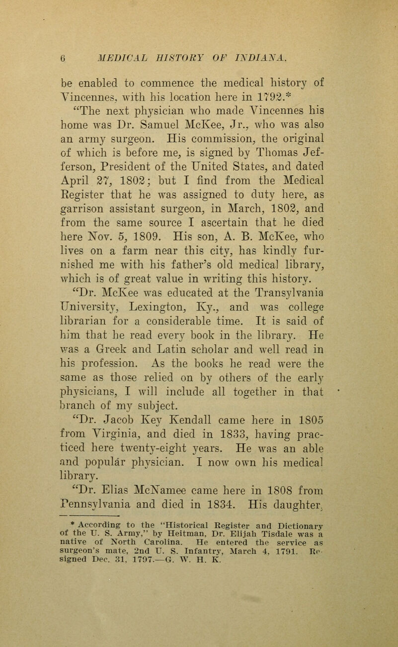 be enabled to commence the medical history of Yincennes, with his location here in 1792.* The next physician who made Vincennes his home was Dr. Samuel McKee, Jr., who was also an army surgeon. His commission, the original of which is before me^ is signed by Thomas Jef- ferson, President of the United States, and dated April 27, 1802; but I find from the Medical Eegister that he was assigned to duty here, as garrison assistant surgeon, in March, 1802, and from the same source I ascertain that he died here Nov. 5, 1809. His son, A. B. McKee, who lives on a farm near this city, has kindly fur- nished me with his father's old medical library, which is of great value in writing this history. Dr. McKee was educated at the Trans3dvania University, Lexington, Ky., and was college librarian for a considerable time. It is said of him that he read every book in the library. He v/as a Greek and Latin scholar and well read in his profession. As the books he read were the same as those relied on by others of the early physicians, I will include all together in that branch of m}^ subject. Dr. Jacob Key Kendall came here in 1805 from Virginia, and died in 1833, having prac- ticed here twenty-eight years. He was an able and popular physician. I now own his medical library. Dr. Elias Mc^amee came here in 1808 from Pennsylvania and died in 1834. His daughter, * According to the Historical Register and Dictionary of the U. S. Army, by Heitman. Dr. Elijah Tisdale was a native of North Carolina. He entered the service as surgeon's mate, 2nd IT. S. Infantry, March 4, 1791. Ro signed Dec. 31, 1797.—G. W. H. K.