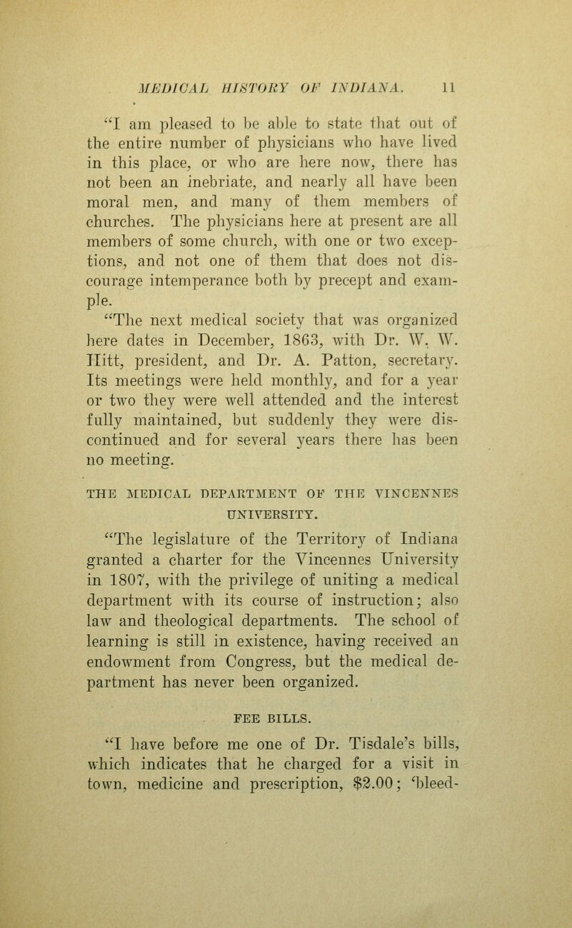 I am pleased to be able to state that out of the entire number of physicians who have lived in this place, or who are here now, there has not been an inebriate, and nearly all have been moral men, and many of them members of churches. The physicians here at present are all members of some church, with one or two excep- tions, and not one of them that does not dis- courage intemperance both by precept and exam- ple. The next medical society that was organized here dates in December, 1863, with Dr. W. W. Hitt, president, and Dr. A. Patton, secretary. Its meetings were held monthly, and for a year or two they were well attended and the interest fully maintained, but suddenly they were dis- continued and for several years there has been no meeting. THE MEDICAL DEPARTMENT OF THE VINCENNES UNIVERSITY. The legislature of the Territory of Indiana granted a charter for the A'^incennes University in 1807, with the privilege of uniting a medical department with its course of instruction; also law and theological departments. The school of learning is still in existence, having received an endowment from Congress, but the medical de- partment has never been organized. FEE BILLS. I have before me one of Dr. Tisdale's bills, which indicates that he charged for a visit in town, medicine and prescription, $2.00; 'bleed-