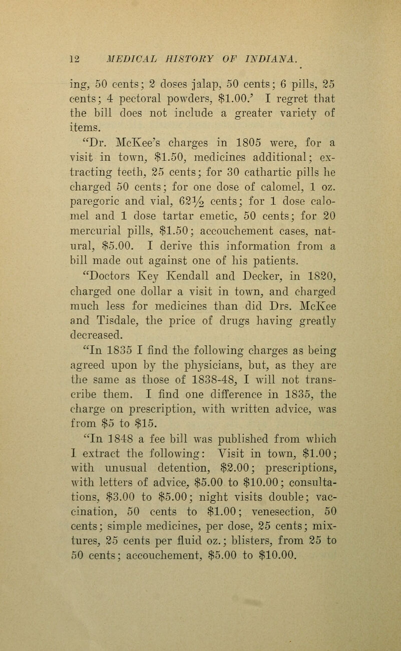 mg, 50 cents; 2 closes jalap, 50 cents; 6 pills, 25 cents; 4 pectoral powders, $1.00/ I regret that the bill does not include a greater variety of items. Dr. McKee's charges in 1805 were, for a visit in town, $1.50, medicines additional; ex- tracting teeth, 25 cents; for 30 cathartic pills he charged 50 cents; for one dose of calomel, 1 oz. paregoric and vial, 62y2 cents; for 1 dose calo- mel and 1 dose tartar emetic, 50 cents; for 20 mercurial pills, $1.50; accouchement cases, nat- ural, $5.00. I derive this information from a bill made out against one of his patients. Doctors Key Kendall and Decker, in 1820, charged one dollar a visit in town, and charged much less for medicines than did Drs. McKee and Tisdale, the price of drugs having greatly decreased. In 1835 I find the following charges as being agreed upon by the physicians, but, as they are the same as those of 1838-48, I Avill not trans- cribe them. I find one difference in 1835, the charge on prescription, with written advice, was from $5 to $15. In 1848 a fee bill was published from which 1 extract the following: Visit in town, $1.00; with unusual detention, $2.00; prescriptions, with letters of advice, $5.00 to $10.00; consulta- tions, $3.00 to $5.00; night visits double; vac- cination, 50 cents to $1.00; venesection, 50 cents; simple medicines, per dose, 25 cents; mix- tures, 25 cents per fluid oz.; blisters, from 25 to 50 cents; accouchement, $5.00 to $10.00.