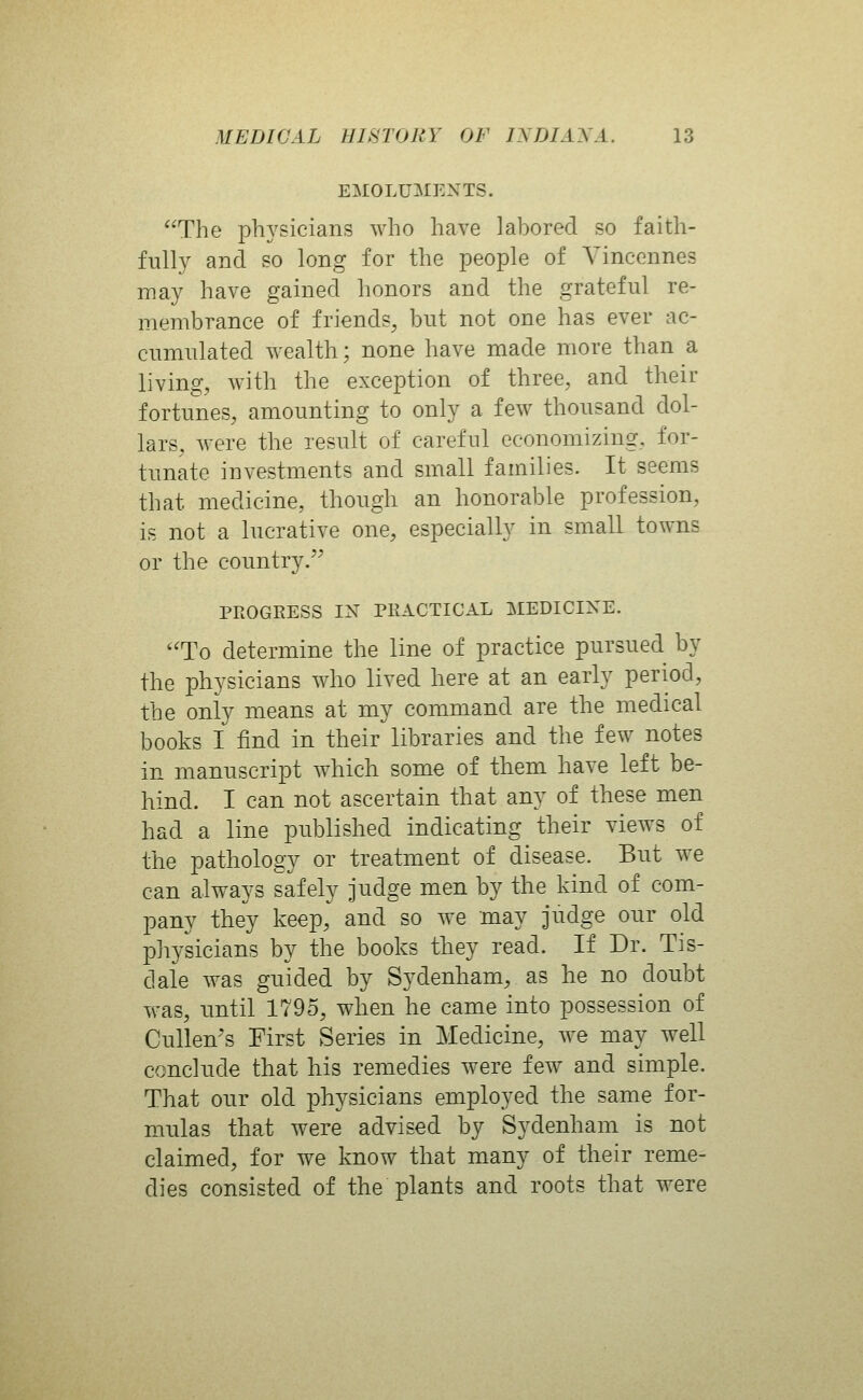 EMOLUMENTS. *'The physicians who have labored so faith- fully and so long for the people of Yincennes may have gained honors and the grateful re- membrance of friends, but not one has ever ac- cumulated wealth; none have made more than a living, with the exception of three, and their fortunes, amounting to only a few thousand dol- lars, were the result of careful economizing, for- tunate investments and small families. It seems that medicine, though an honorable profession, is not a lucrative one, especially in small towns or the country. PROGRESS IN PRACTICAL MEDICINE. To determine the line of practice pursued by the physicians who lived here at an early period, the only means at my command are the medical books I find in their libraries and the few notes in manuscript which some of them have left be- hind. I can not ascertain that any of these men had a line published indicating their views of the pathology or treatment of disease. But we can always safely judge men by the kind of com- pany they keep, and so we may judge our old physicians by the books they read. If Dr. Tis- dale was guided by Sydenham, as he no doubt was, until 1795, when he came into possession of Cullen's First Series in Medicine, we may well conclude that his remedies were few and simple. That our old physicians employed the same for- mulas that were advised by Sydenham is not claimed, for we know that many of their reme- dies consisted of the plants and roots that were
