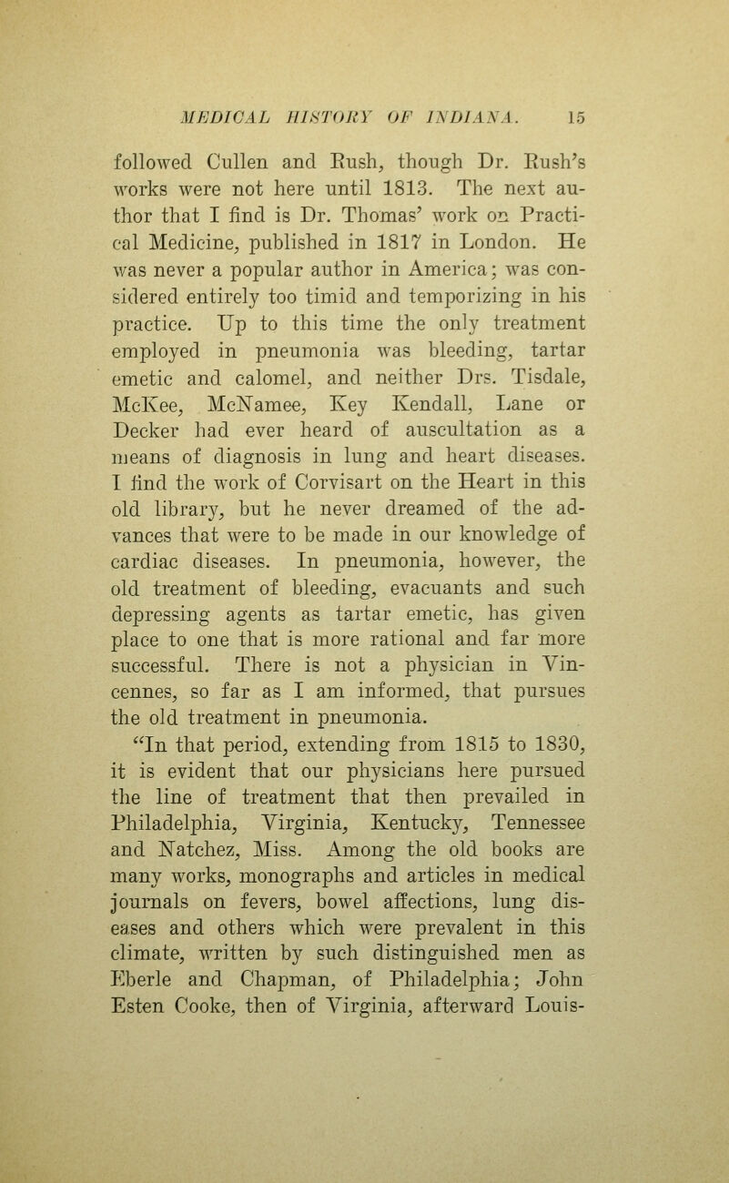 followed Cullen and Eush, though Dr. Rush's works were not here until 1813. The next au- thor that I find is Dr. Thomas' work on Practi- cal Medicine, published in 1817 in London. He was never a popular author in America; was con- sidered entirely too timid and temporizing in his practice. Up to this time the only treatment employed in pneumonia was bleeding, tartar emetic and calomel, and neither Drs. Tisdale, McKee, McN'amee, Key Kendall, Lane or Decker had ever heard of auscultation as a means of diagnosis in lung and heart diseases. I lind the work of Corvisart on the Heart in this old library, but he never dreamed of the ad- vances that were to be made in our knowledge of cardiac diseases. In pneumonia, however, the old treatment of bleeding, evacuants and such depressing agents as tartar emetic, has given place to one that is more rational and far more successful. There is not a physician in Vin- cennes, so far as I am informed, that pursues the old treatment in pneumonia. In that period, extending from 1815 to 1830, it is evident that our physicians here pursued the line of treatment that then prevailed in Philadelphia, Virginia, Kentucky, Tennessee and Natchez, Miss. Among the old books are many works, monographs and articles in medical journals on fevers, bowel affections, lung dis- eases and others which were prevalent in this climate, written by such distinguished men as Eberle and Chapman, of Philadelphia; John Esten Cooke, then of Virginia, afterward Louis-